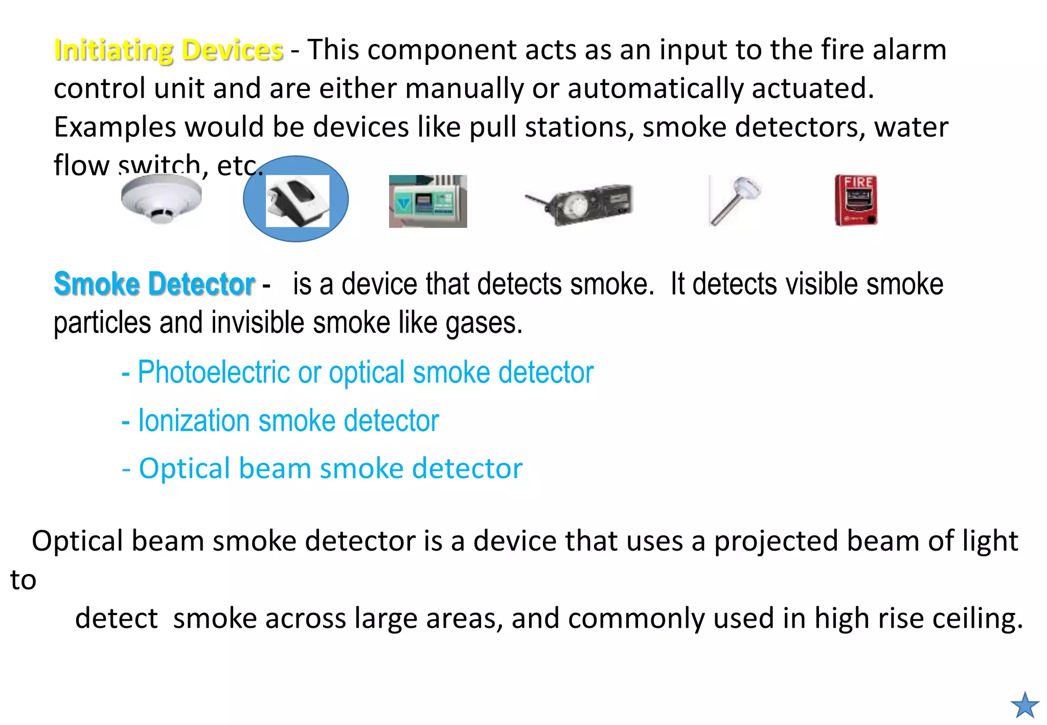 - Photoelectric or optical smoke detector
- Ionization smoke detector
Smoke Detector - is a device that detects smoke. It detects visible smoke
particles and invisible smoke like gases.
Initiating Devices - This component acts as an input to the fire alarm
control unit and are either manually or automatically actuated.
Examples would be devices like pull stations, smoke detectors, water
flow switch, etc.
- Optical beam smoke detector
Optical beam smoke detector is a device that uses a projected beam of light
to
detect smoke across large areas, and commonly used in high rise ceiling.
 