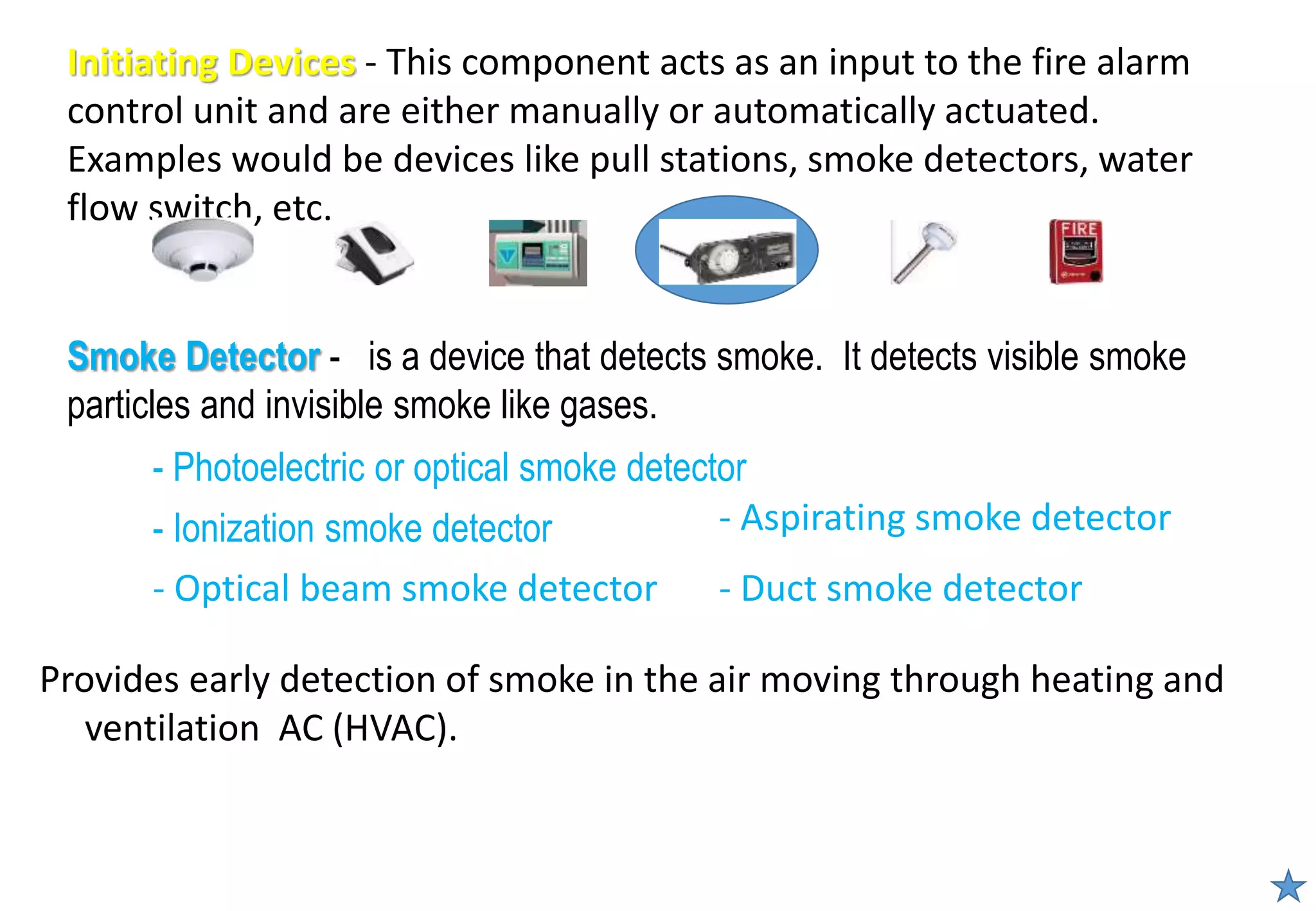 - Photoelectric or optical smoke detector
- Ionization smoke detector
Smoke Detector - is a device that detects smoke. It detects visible smoke
particles and invisible smoke like gases.
Initiating Devices - This component acts as an input to the fire alarm
control unit and are either manually or automatically actuated.
Examples would be devices like pull stations, smoke detectors, water
flow switch, etc.
- Optical beam smoke detector
Provides early detection of smoke in the air moving through heating and
ventilation AC (HVAC).
- Aspirating smoke detector
- Duct smoke detector
 