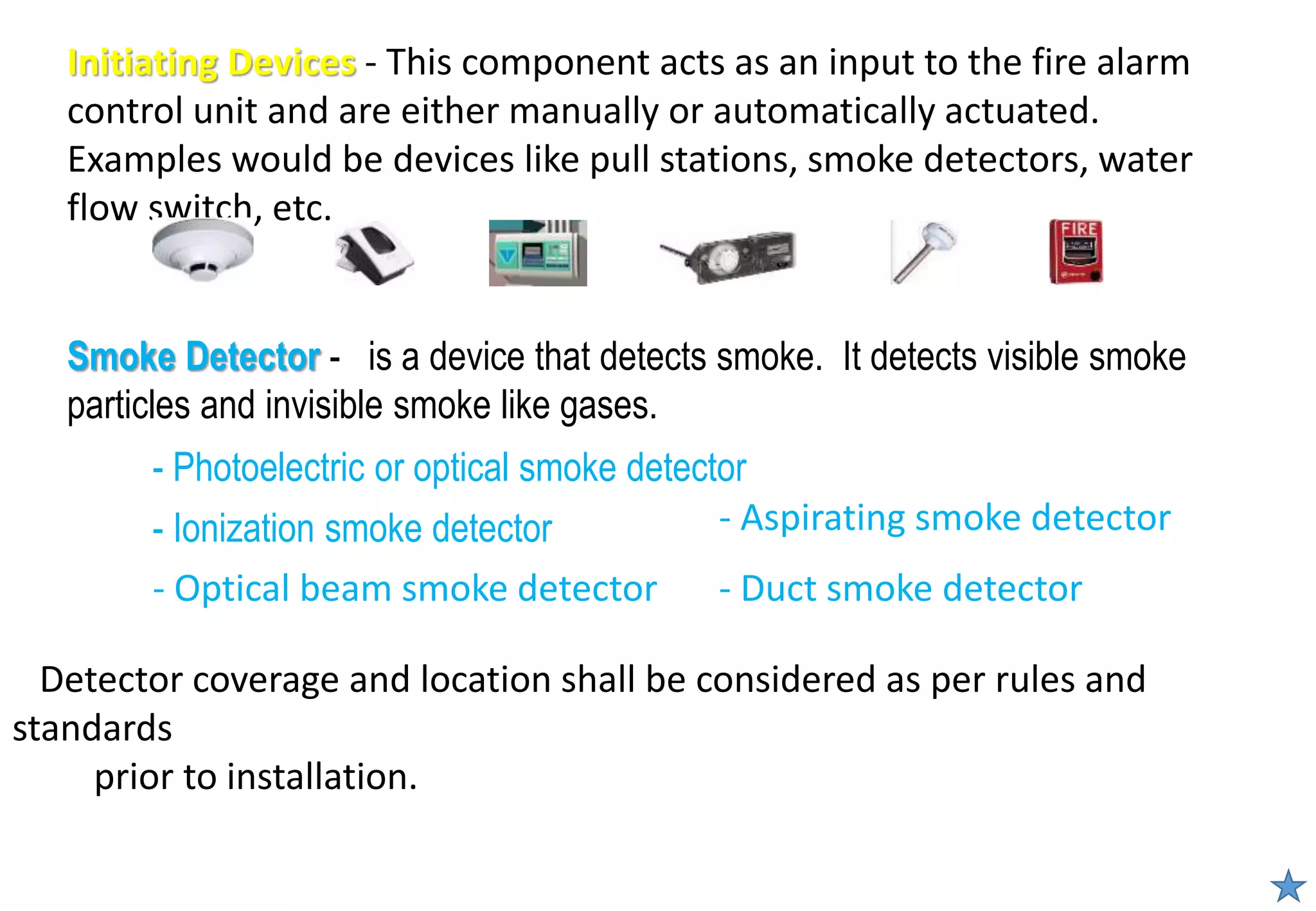 - Photoelectric or optical smoke detector
- Ionization smoke detector
Smoke Detector - is a device that detects smoke. It detects visible smoke
particles and invisible smoke like gases.
Initiating Devices - This component acts as an input to the fire alarm
control unit and are either manually or automatically actuated.
Examples would be devices like pull stations, smoke detectors, water
flow switch, etc.
- Optical beam smoke detector
- Aspirating smoke detector
- Duct smoke detector
Detector coverage and location shall be considered as per rules and
standards
prior to installation.
 