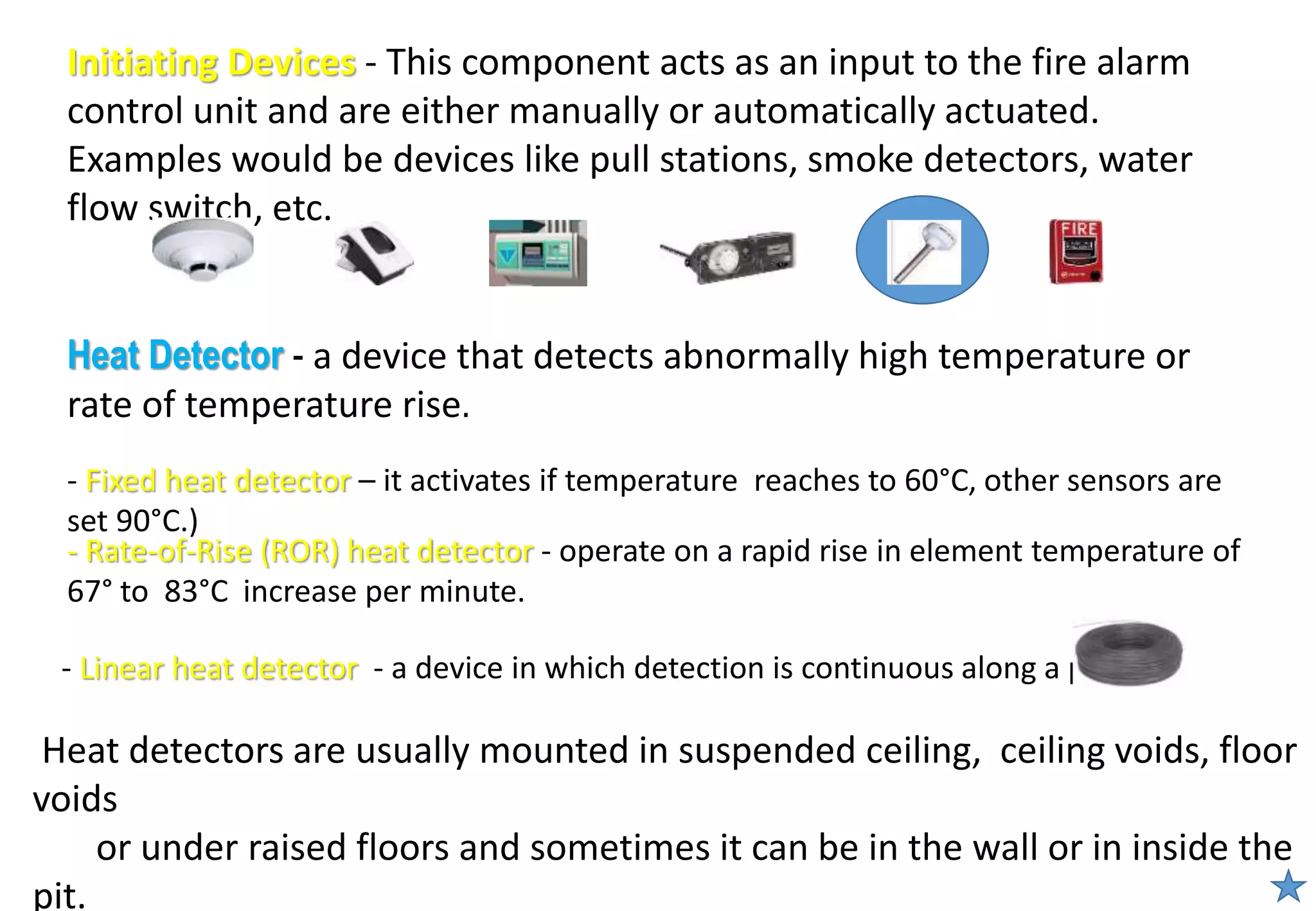 Heat Detector - a device that detects abnormally high temperature or
rate of temperature rise.
Initiating Devices - This component acts as an input to the fire alarm
control unit and are either manually or automatically actuated.
Examples would be devices like pull stations, smoke detectors, water
flow switch, etc.
Heat detectors are usually mounted in suspended ceiling, ceiling voids, floor
voids
or under raised floors and sometimes it can be in the wall or in inside the
pit.
- Fixed heat detector – it activates if temperature reaches to 60°C, other sensors are
set 90°C.)
- Linear heat detector - a device in which detection is continuous along a path.
- Rate-of-Rise (ROR) heat detector - operate on a rapid rise in element temperature of
67° to 83°C increase per minute.
 