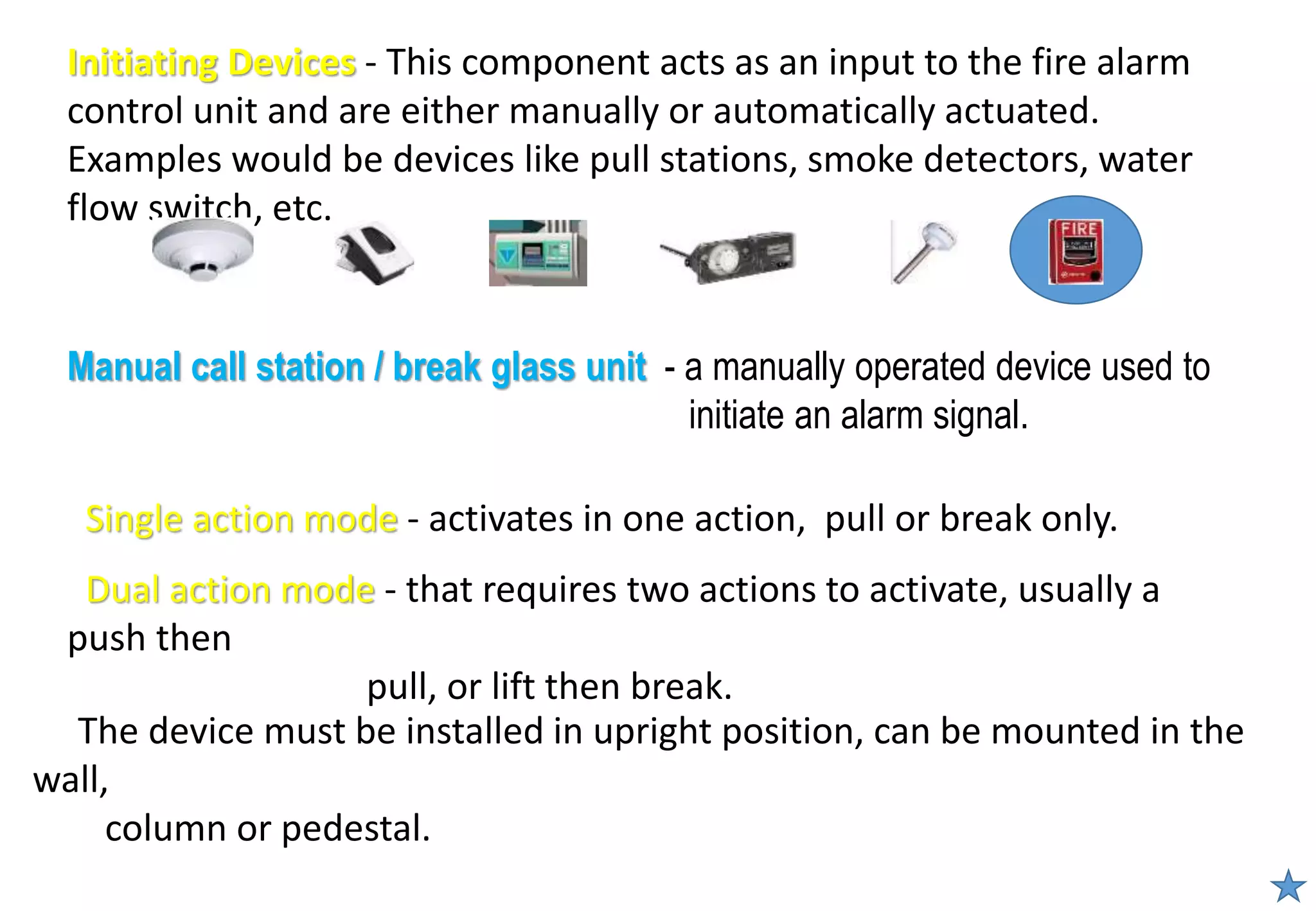 Initiating Devices - This component acts as an input to the fire alarm
control unit and are either manually or automatically actuated.
Examples would be devices like pull stations, smoke detectors, water
flow switch, etc.
The device must be installed in upright position, can be mounted in the
wall,
column or pedestal.
Manual call station / break glass unit - a manually operated device used to
initiate an alarm signal.
Single action mode - activates in one action, pull or break only.
Dual action mode - that requires two actions to activate, usually a
push then
pull, or lift then break.
 