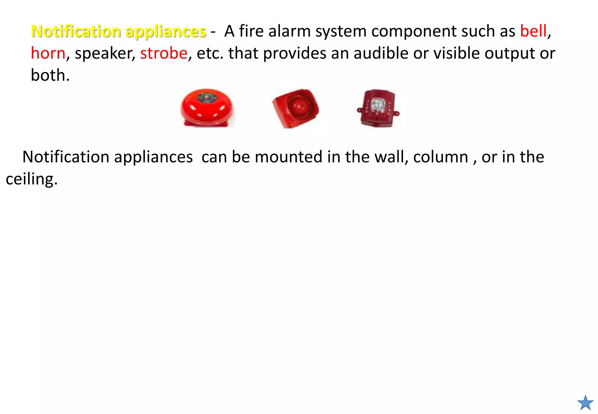 Notification appliances - A fire alarm system component such as bell,
horn, speaker, strobe, etc. that provides an audible or visible output or
both.
Notification appliances can be mounted in the wall, column , or in the
ceiling.
 