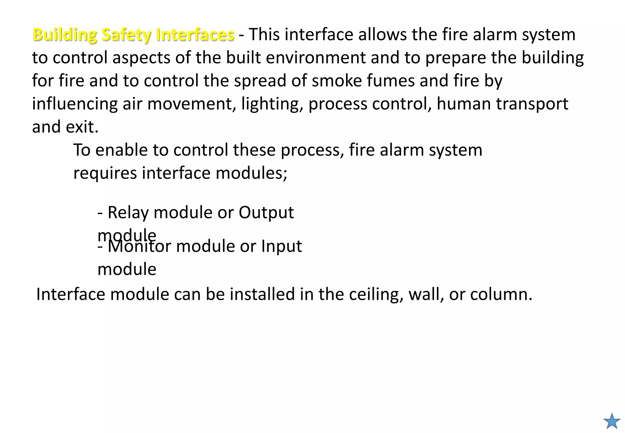 Building Safety Interfaces - This interface allows the fire alarm system
to control aspects of the built environment and to prepare the building
for fire and to control the spread of smoke fumes and fire by
influencing air movement, lighting, process control, human transport
and exit.
To enable to control these process, fire alarm system
requires interface modules;
- Relay module or Output
module
- Monitor module or Input
module
Interface module can be installed in the ceiling, wall, or column.
 