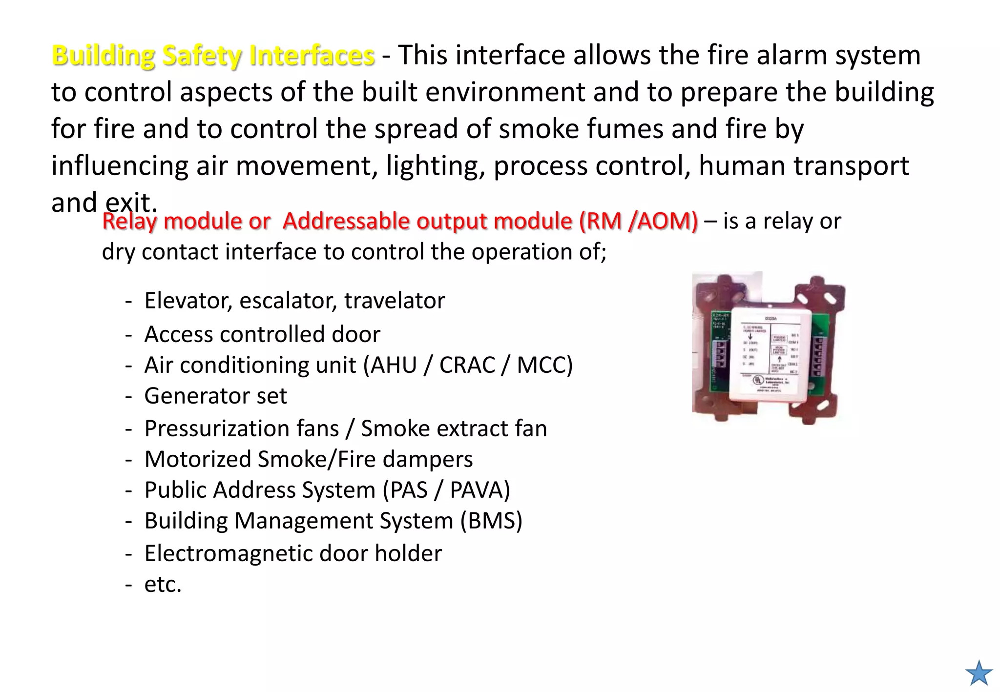 Building Safety Interfaces - This interface allows the fire alarm system
to control aspects of the built environment and to prepare the building
for fire and to control the spread of smoke fumes and fire by
influencing air movement, lighting, process control, human transport
and exit.
Relay module or Addressable output module (RM /AOM) – is a relay or
dry contact interface to control the operation of;
- Pressurization fans / Smoke extract fan
- Motorized Smoke/Fire dampers
- Public Address System (PAS / PAVA)
- Building Management System (BMS)
- Electromagnetic door holder
- etc.
- Elevator, escalator, travelator
- Access controlled door
- Air conditioning unit (AHU / CRAC / MCC)
- Generator set
 