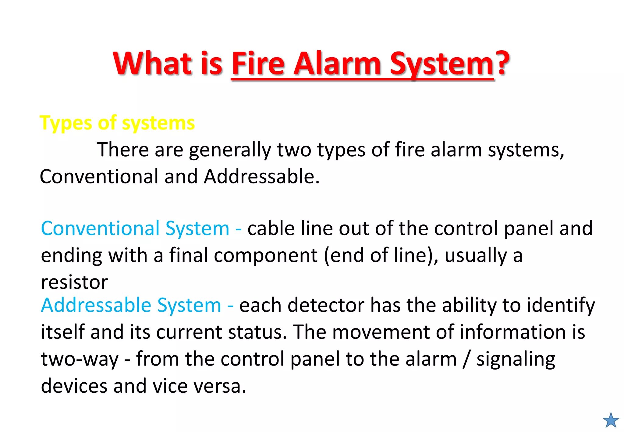 What is Fire Alarm System?
Conventional System - cable line out of the control panel and
ending with a final component (end of line), usually a
resistor
Addressable System - each detector has the ability to identify
itself and its current status. The movement of information is
two-way - from the control panel to the alarm / signaling
devices and vice versa.
Types of systems
There are generally two types of fire alarm systems,
Conventional and Addressable.
 