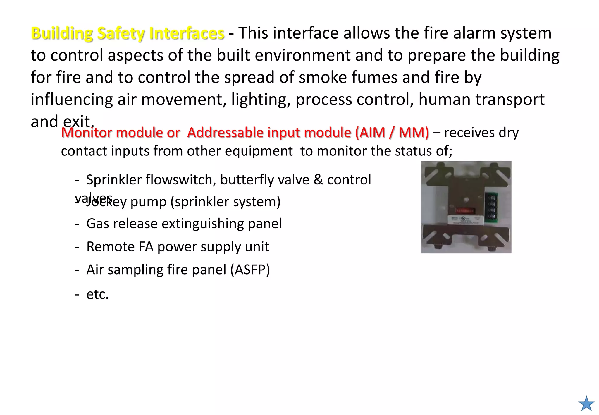 - Sprinkler flowswitch, butterfly valve & control
valves
Building Safety Interfaces - This interface allows the fire alarm system
to control aspects of the built environment and to prepare the building
for fire and to control the spread of smoke fumes and fire by
influencing air movement, lighting, process control, human transport
and exit.
Monitor module or Addressable input module (AIM / MM) – receives dry
contact inputs from other equipment to monitor the status of;
- Remote FA power supply unit
- Jockey pump (sprinkler system)
- Gas release extinguishing panel
- Air sampling fire panel (ASFP)
- etc.
 