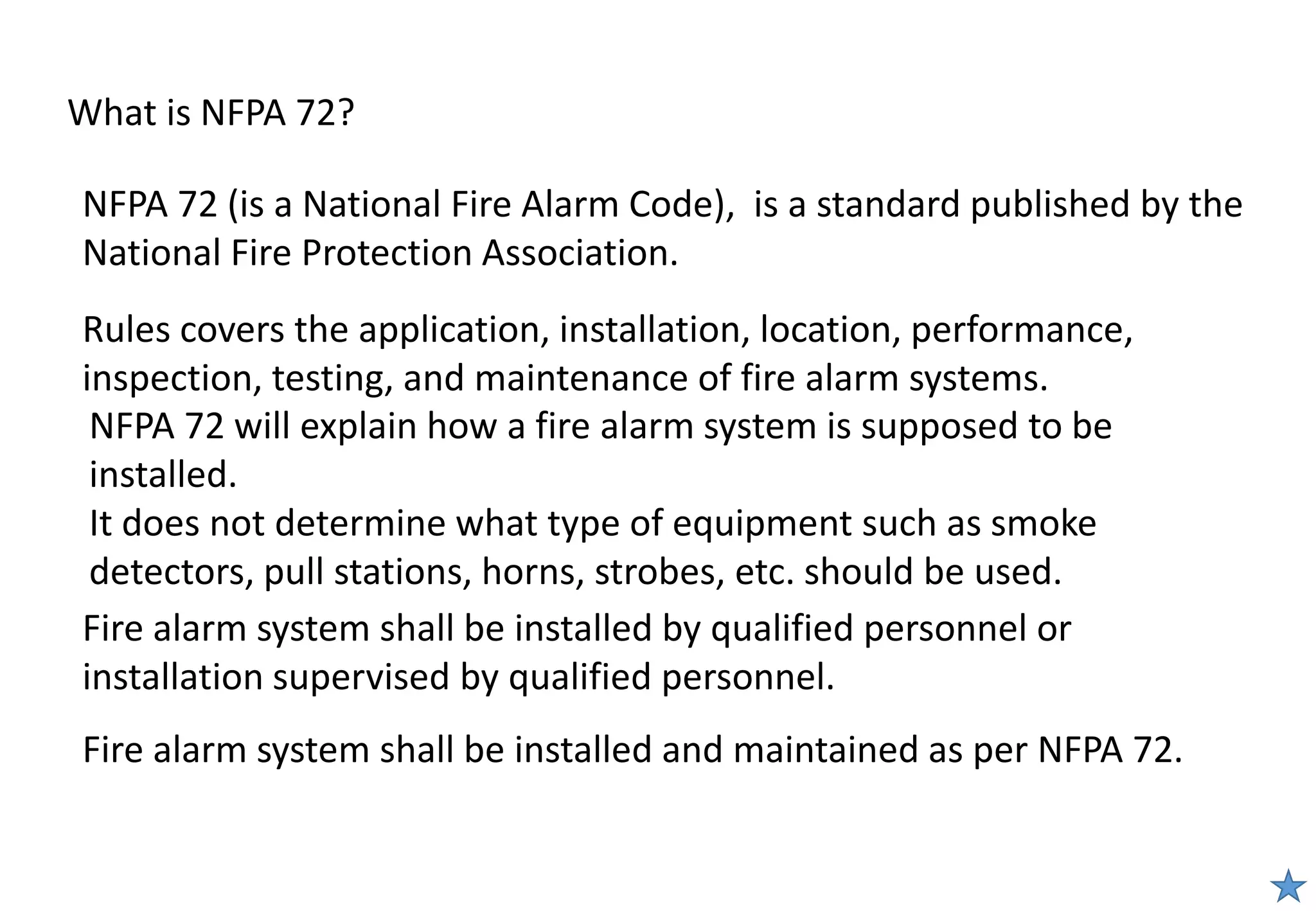 What is NFPA 72?
Fire alarm system shall be installed and maintained as per NFPA 72.
Fire alarm system shall be installed by qualified personnel or
installation supervised by qualified personnel.
NFPA 72 (is a National Fire Alarm Code), is a standard published by the
National Fire Protection Association.
NFPA 72 will explain how a fire alarm system is supposed to be
installed.
It does not determine what type of equipment such as smoke
detectors, pull stations, horns, strobes, etc. should be used.
Rules covers the application, installation, location, performance,
inspection, testing, and maintenance of fire alarm systems.
 