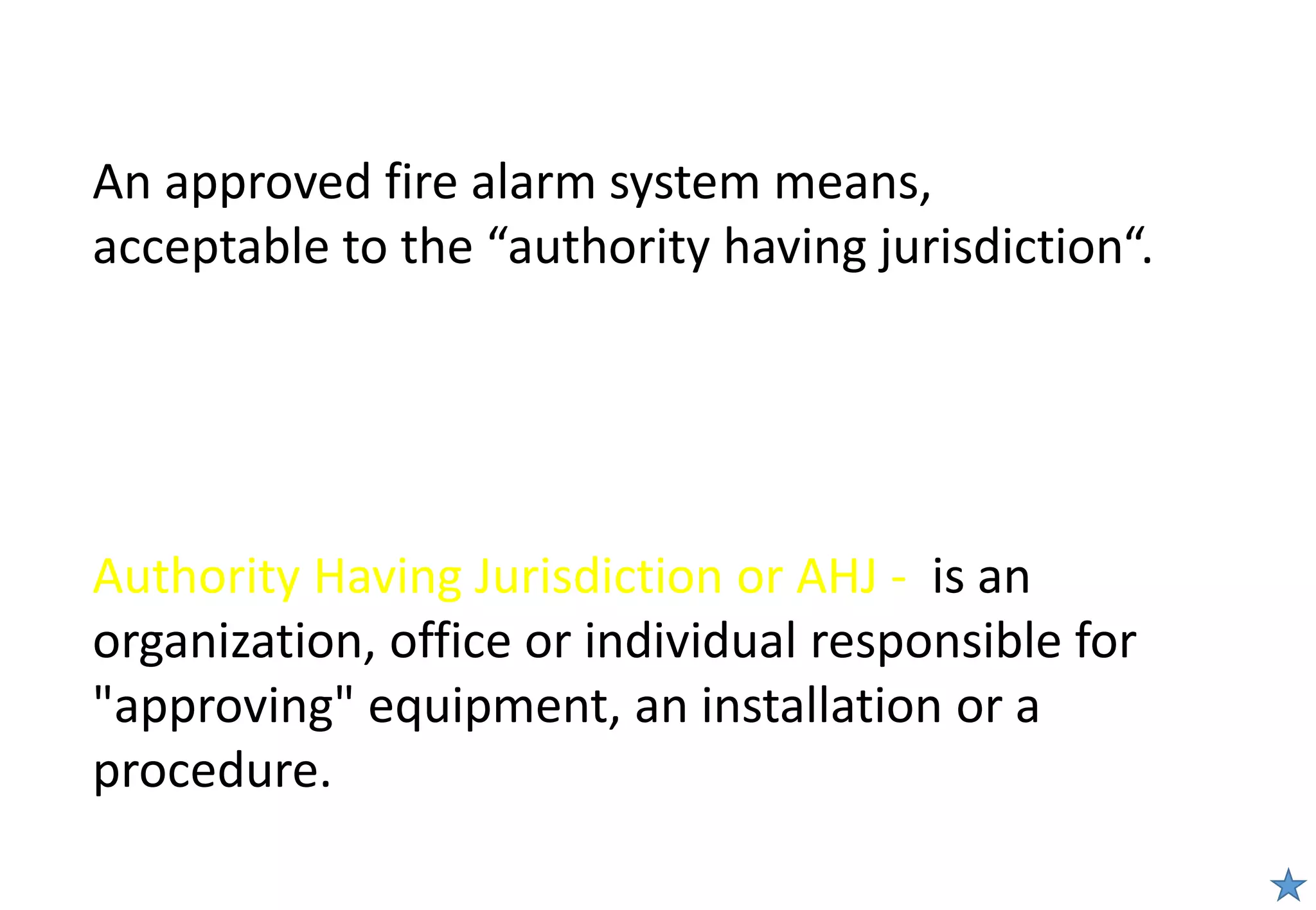 An approved fire alarm system means,
acceptable to the “authority having jurisdiction“.
Authority Having Jurisdiction or AHJ - is an
organization, office or individual responsible for
"approving" equipment, an installation or a
procedure.
 