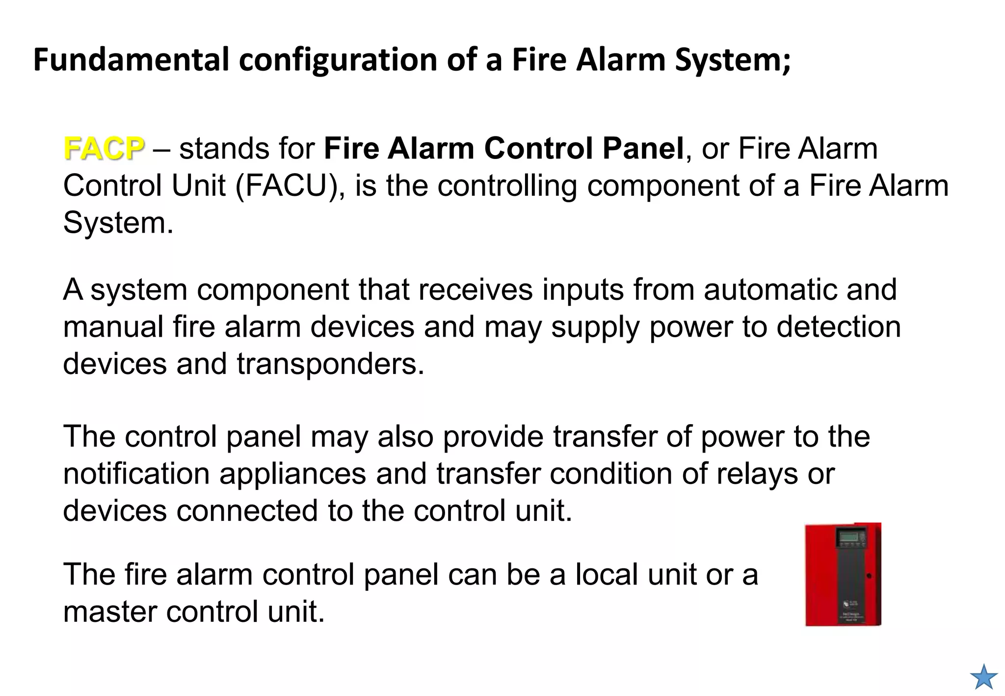 Fundamental configuration of a Fire Alarm System;
FACP – stands for Fire Alarm Control Panel, or Fire Alarm
Control Unit (FACU), is the controlling component of a Fire Alarm
System.
A system component that receives inputs from automatic and
manual fire alarm devices and may supply power to detection
devices and transponders.
The control panel may also provide transfer of power to the
notification appliances and transfer condition of relays or
devices connected to the control unit.
The fire alarm control panel can be a local unit or a
master control unit.
 