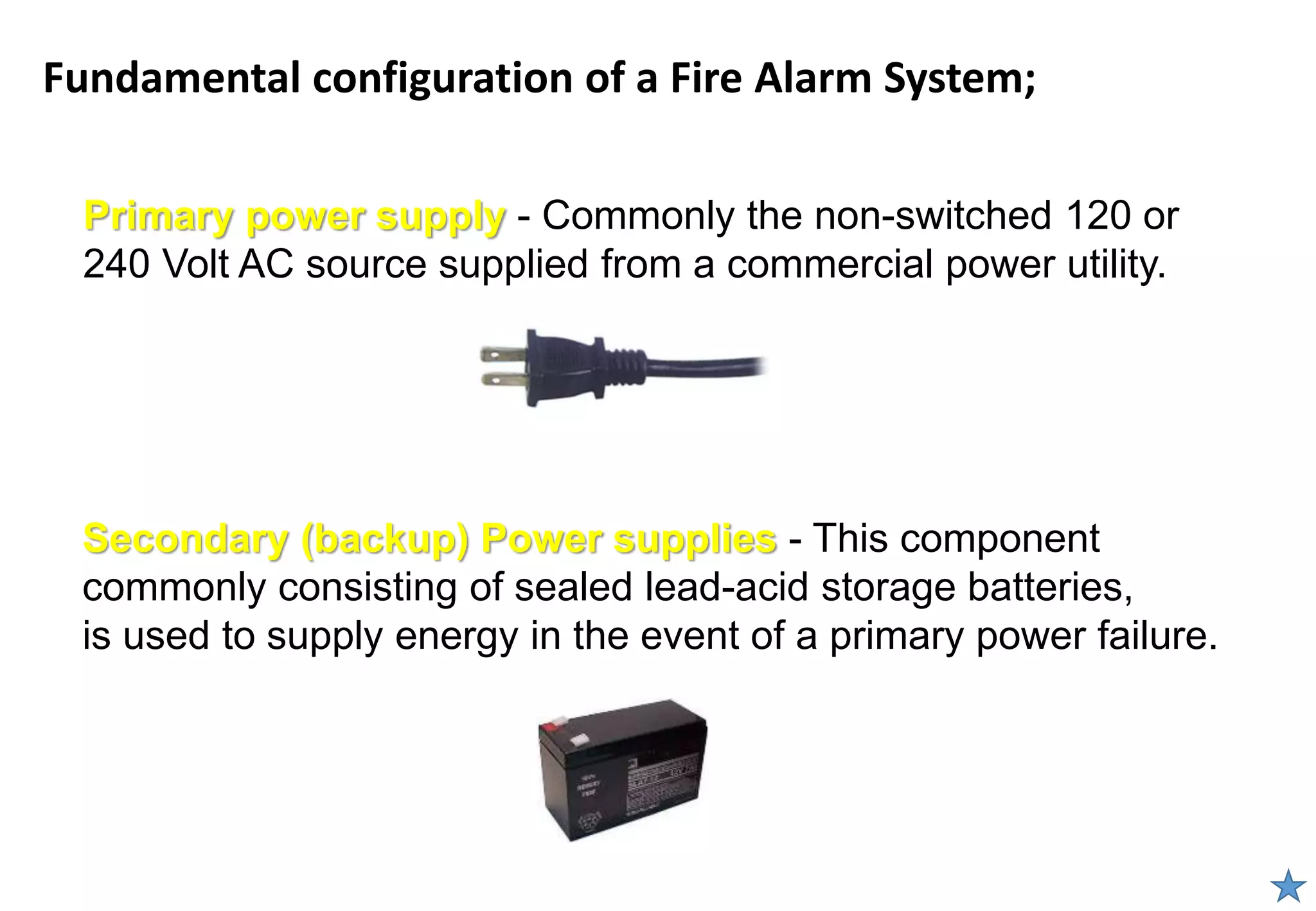 Fundamental configuration of a Fire Alarm System;
Primary power supply - Commonly the non-switched 120 or
240 Volt AC source supplied from a commercial power utility.
Secondary (backup) Power supplies - This component
commonly consisting of sealed lead-acid storage batteries,
is used to supply energy in the event of a primary power failure.
 