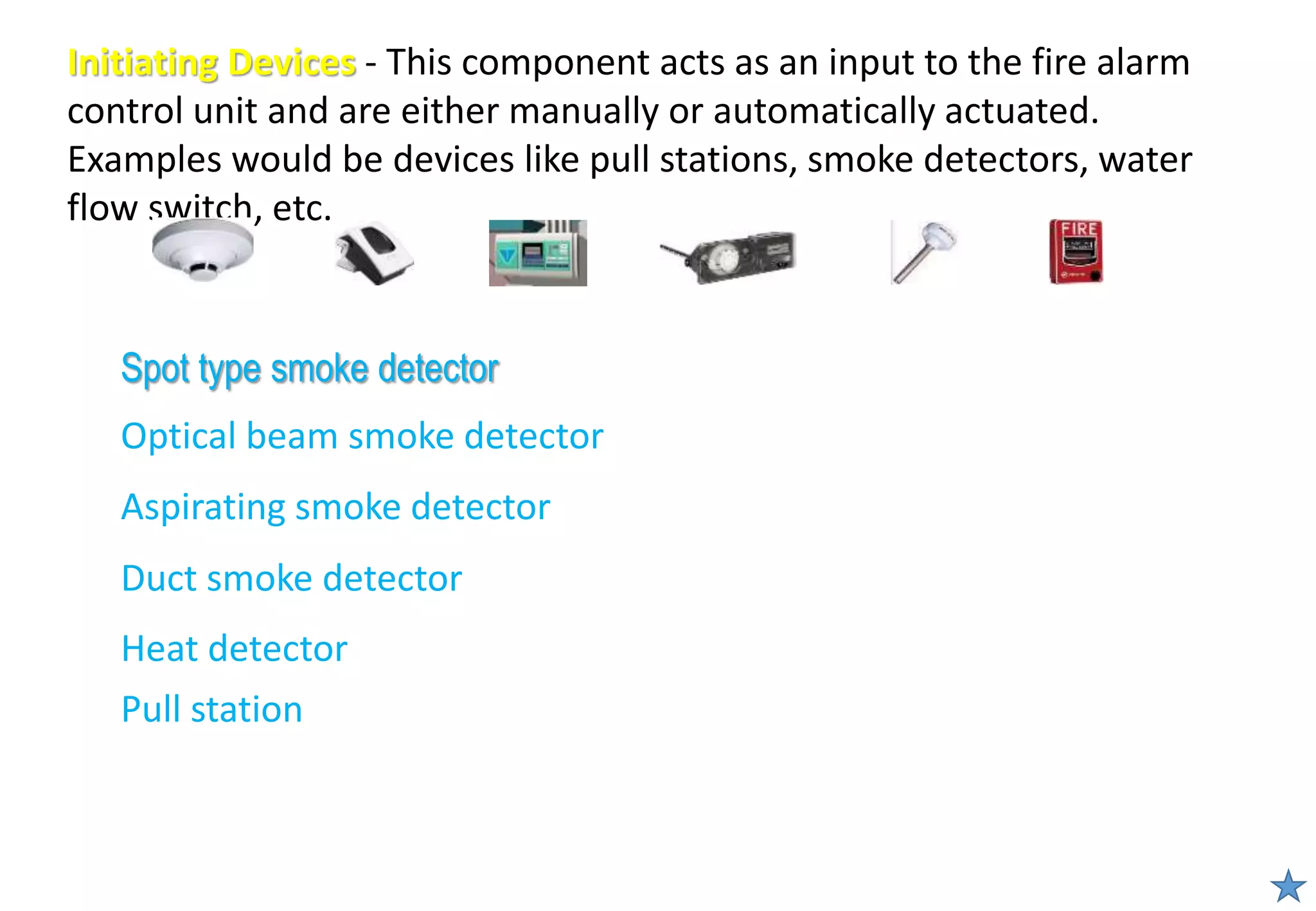 Initiating Devices - This component acts as an input to the fire alarm
control unit and are either manually or automatically actuated.
Examples would be devices like pull stations, smoke detectors, water
flow switch, etc.
Spot type smoke detector
Optical beam smoke detector
Aspirating smoke detector
Duct smoke detector
Heat detector
Pull station
 