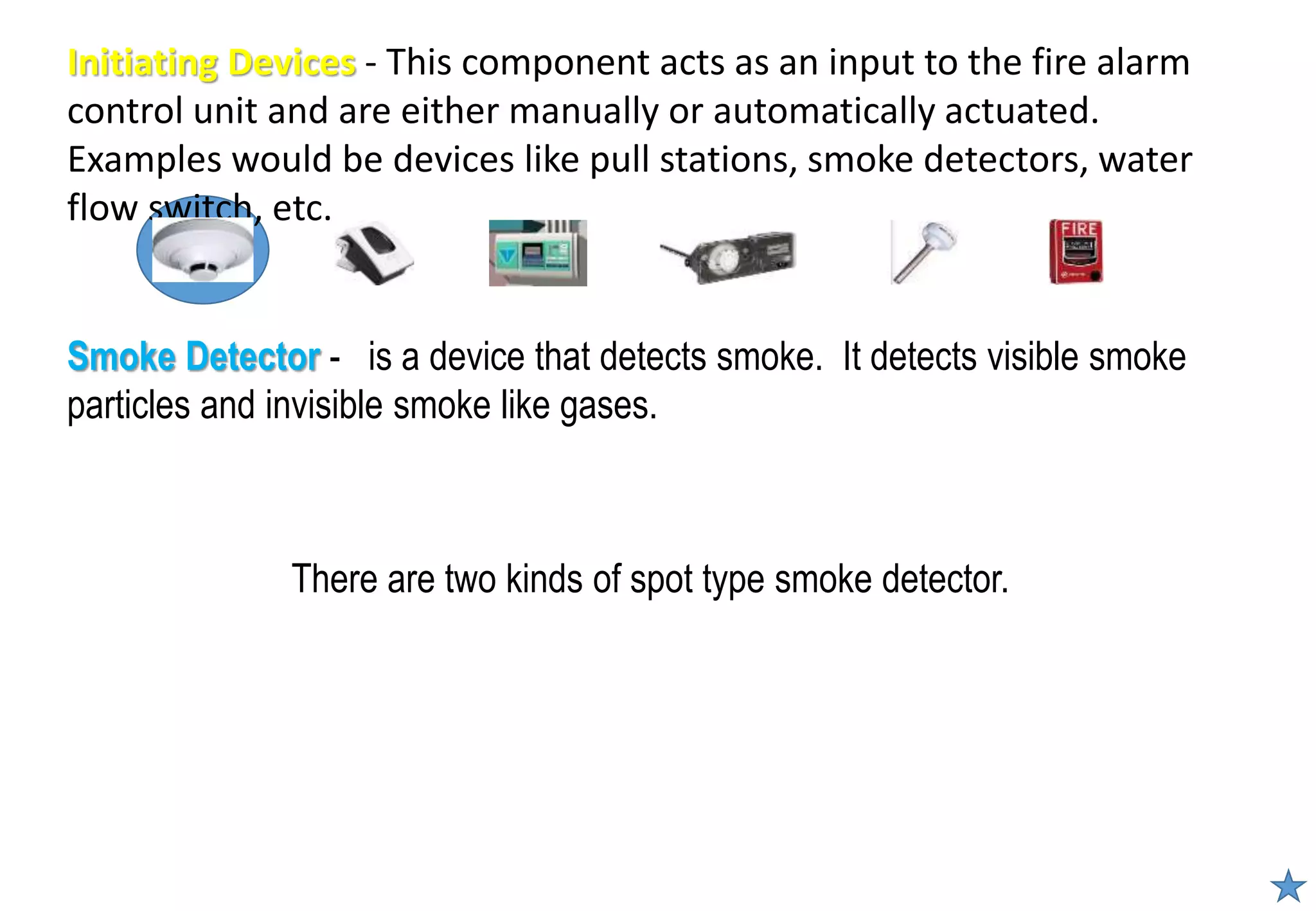 There are two kinds of spot type smoke detector.
Smoke Detector - is a device that detects smoke. It detects visible smoke
particles and invisible smoke like gases.
Initiating Devices - This component acts as an input to the fire alarm
control unit and are either manually or automatically actuated.
Examples would be devices like pull stations, smoke detectors, water
flow switch, etc.
 