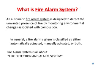 What is Fire Alarm System?
An automatic fire alarm system is designed to detect the
unwanted presence of fire by monitoring environmental
changes associated with combustion.
In general, a fire alarm system is classified as either
automatically actuated, manually actuated, or both.
Fire Alarm System is all about
“FIRE DETECTION AND ALARM SYSTEM”.
 