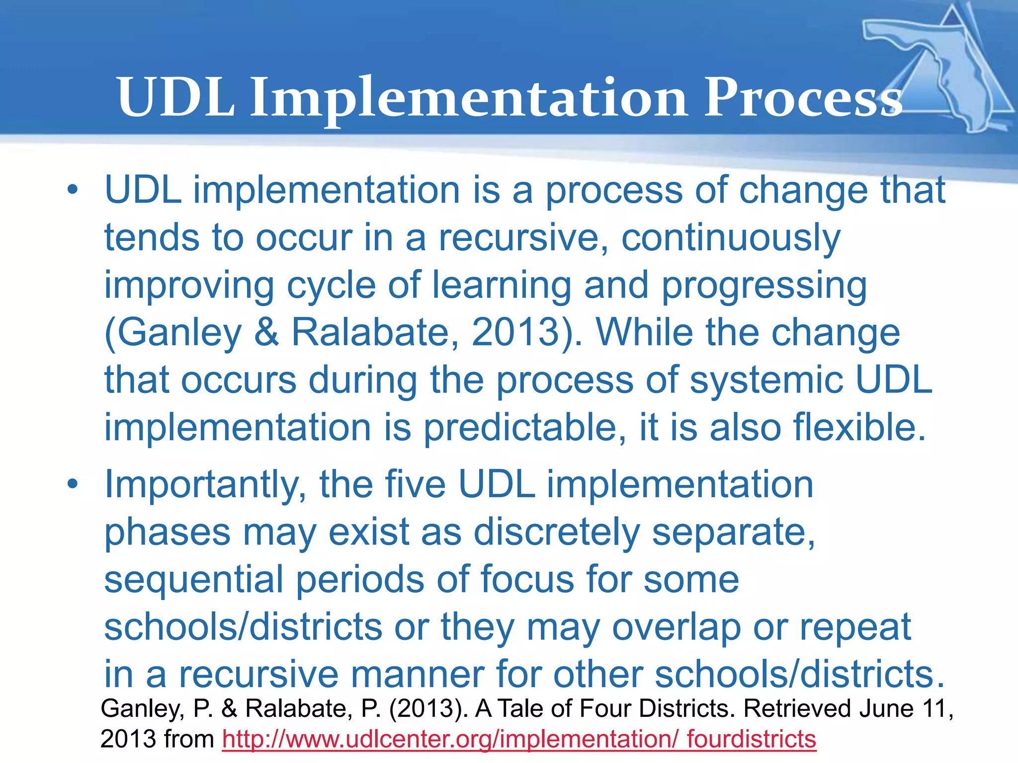 UDL Implementation Process
• UDL implementation is a process of change that
tends to occur in a recursive, continuously
improving cycle of learning and progressing
(Ganley & Ralabate, 2013). While the change
that occurs during the process of systemic UDL
implementation is predictable, it is also flexible.
• Importantly, the five UDL implementation
phases may exist as discretely separate,
sequential periods of focus for some
schools/districts or they may overlap or repeat
in a recursive manner for other schools/districts.
Ganley, P. & Ralabate, P. (2013). A Tale of Four Districts. Retrieved June 11,
2013 from http://www.udlcenter.org/implementation/ fourdistricts
 
