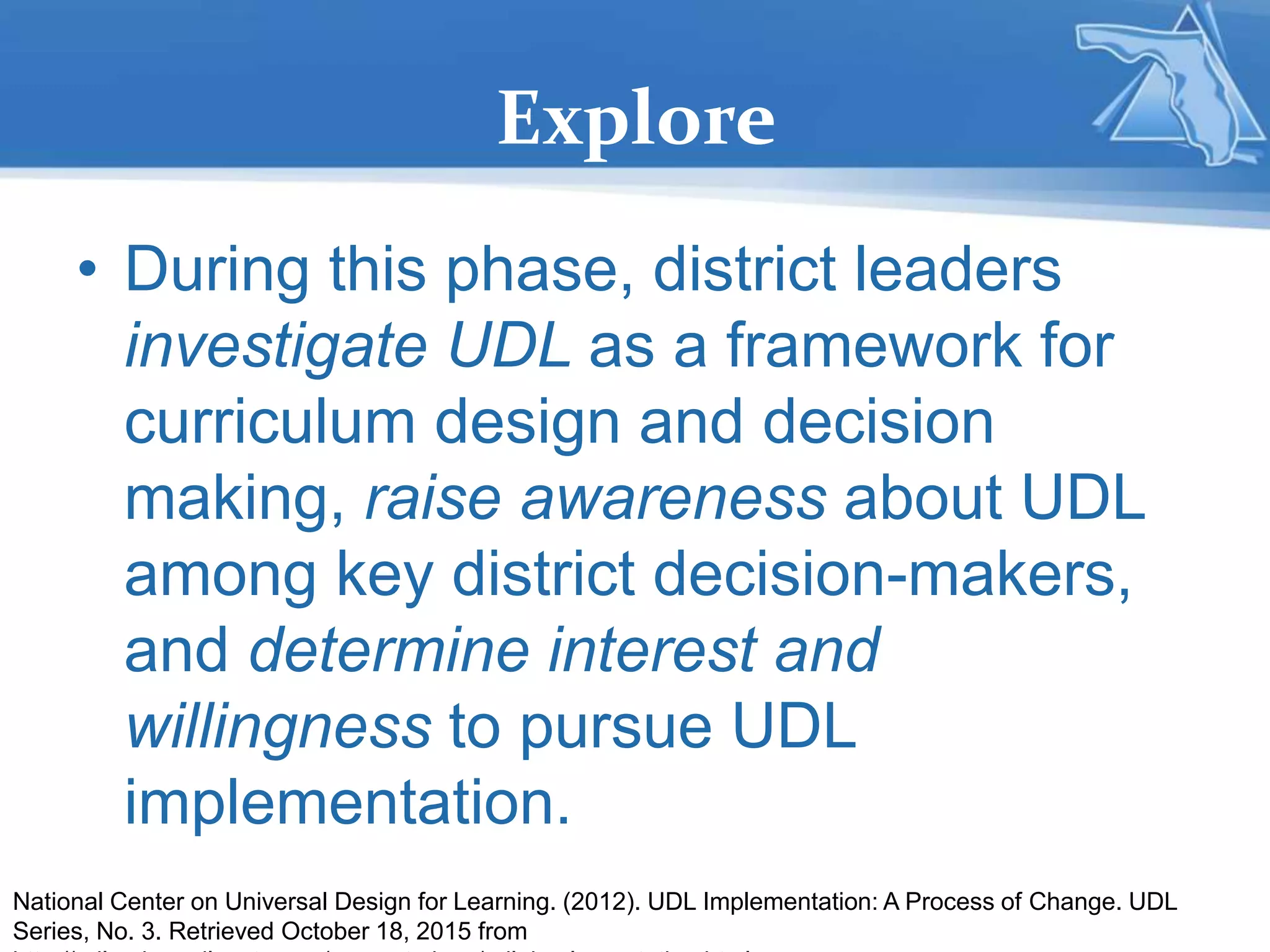 Explore
• During this phase, district leaders
investigate UDL as a framework for
curriculum design and decision
making, raise awareness about UDL
among key district decision-makers,
and determine interest and
willingness to pursue UDL
implementation.
National Center on Universal Design for Learning. (2012). UDL Implementation: A Process of Change. UDL
Series, No. 3. Retrieved October 18, 2015 from
 