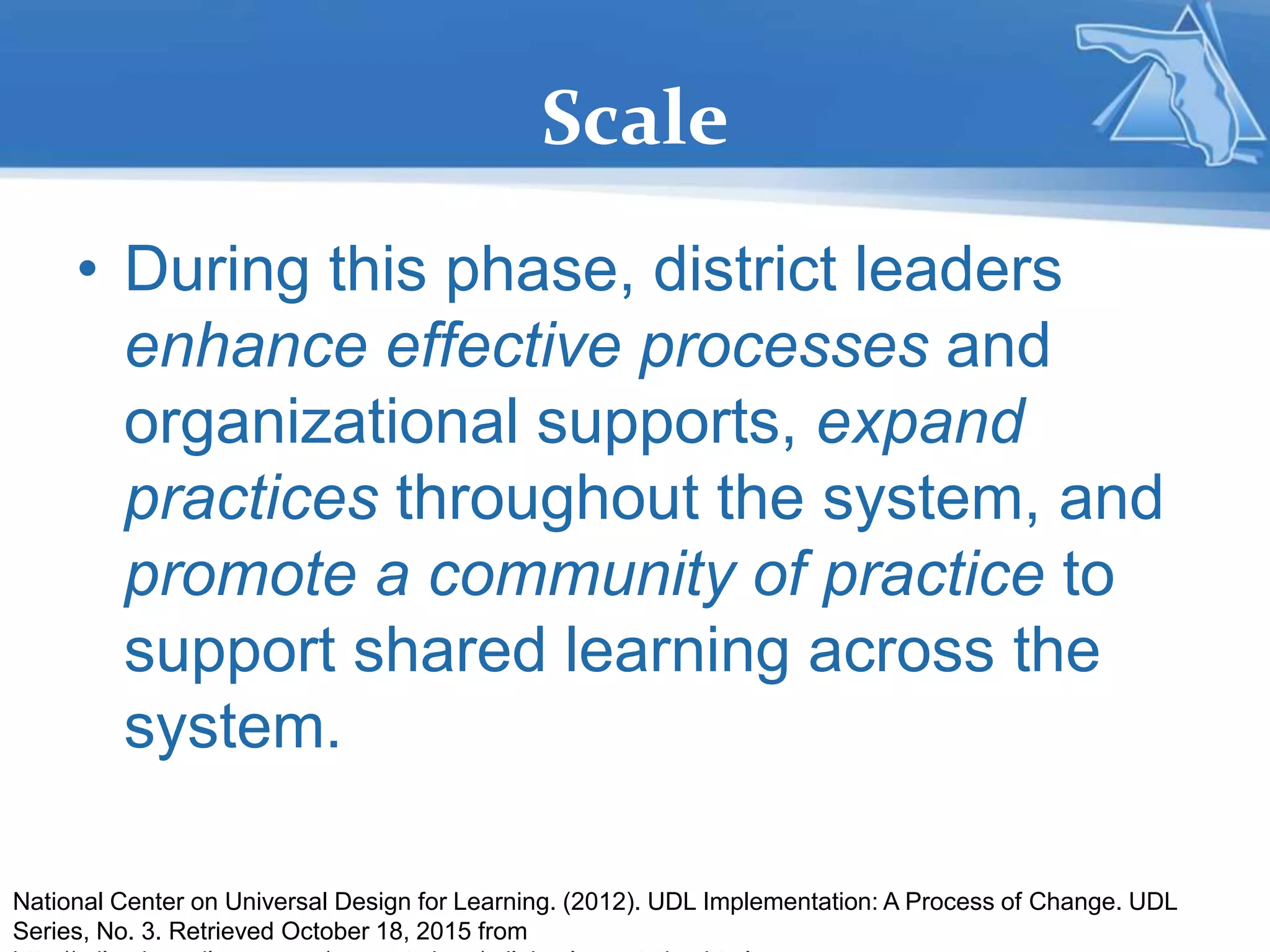 Scale
• During this phase, district leaders
enhance effective processes and
organizational supports, expand
practices throughout the system, and
promote a community of practice to
support shared learning across the
system.
National Center on Universal Design for Learning. (2012). UDL Implementation: A Process of Change. UDL
Series, No. 3. Retrieved October 18, 2015 from
 