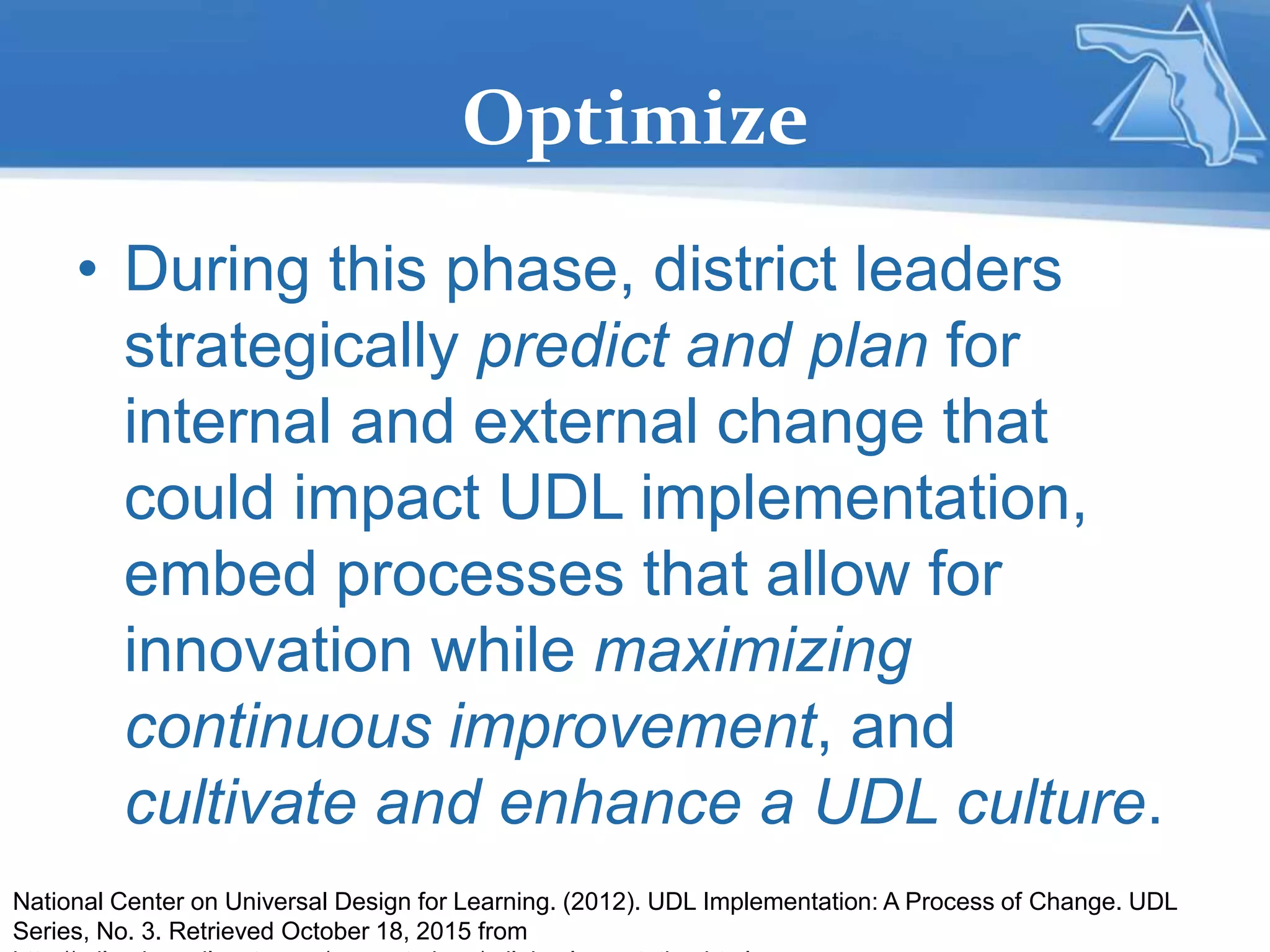 Optimize
• During this phase, district leaders
strategically predict and plan for
internal and external change that
could impact UDL implementation,
embed processes that allow for
innovation while maximizing
continuous improvement, and
cultivate and enhance a UDL culture.
National Center on Universal Design for Learning. (2012). UDL Implementation: A Process of Change. UDL
Series, No. 3. Retrieved October 18, 2015 from
 
