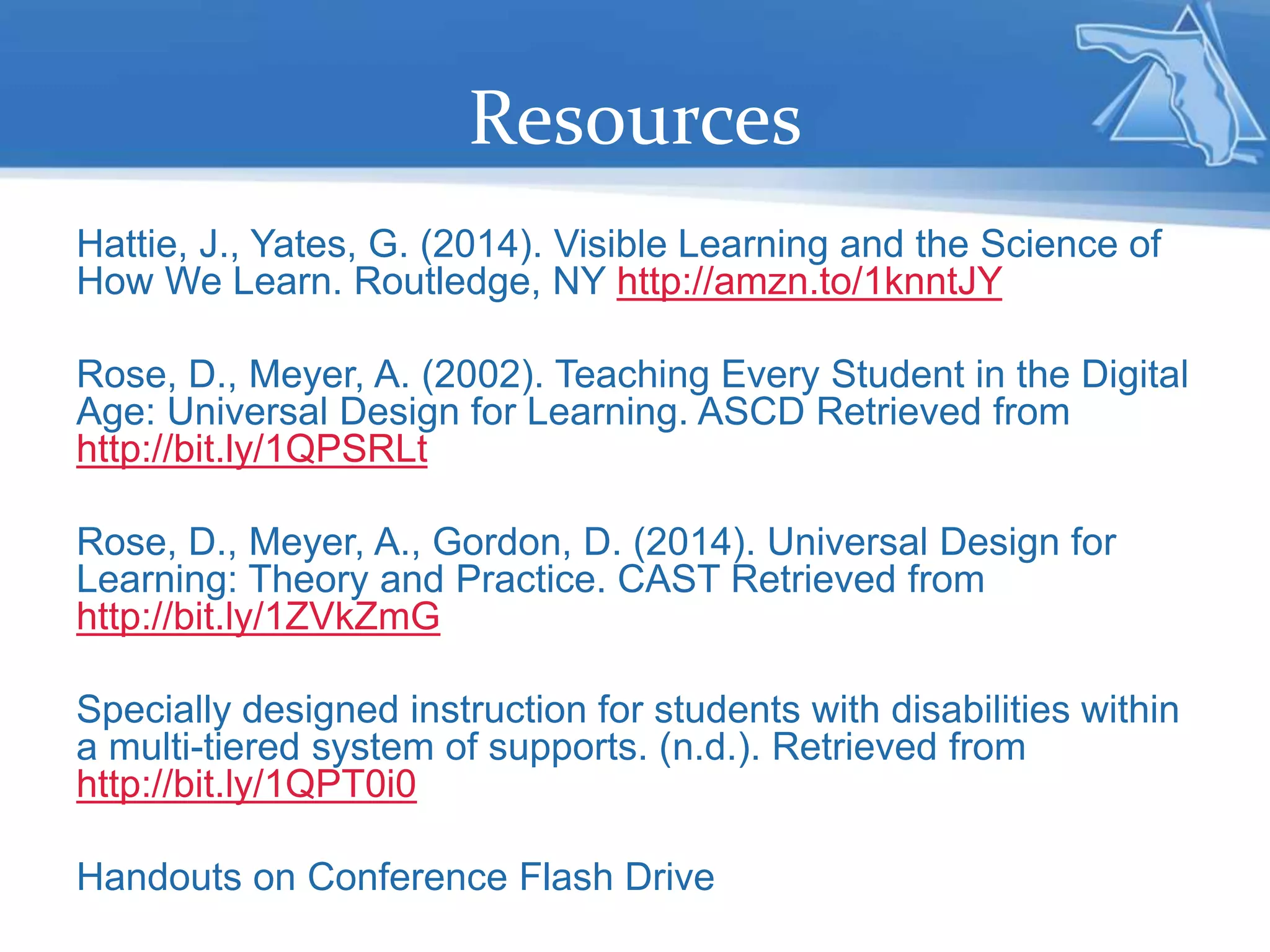 Resources
Hattie, J., Yates, G. (2014). Visible Learning and the Science of
How We Learn. Routledge, NY http://amzn.to/1knntJY
Rose, D., Meyer, A. (2002). Teaching Every Student in the Digital
Age: Universal Design for Learning. ASCD Retrieved from
http://bit.ly/1QPSRLt
Rose, D., Meyer, A., Gordon, D. (2014). Universal Design for
Learning: Theory and Practice. CAST Retrieved from
http://bit.ly/1ZVkZmG
Specially designed instruction for students with disabilities within
a multi-tiered system of supports. (n.d.). Retrieved from
http://bit.ly/1QPT0i0
Handouts on Conference Flash Drive
 
