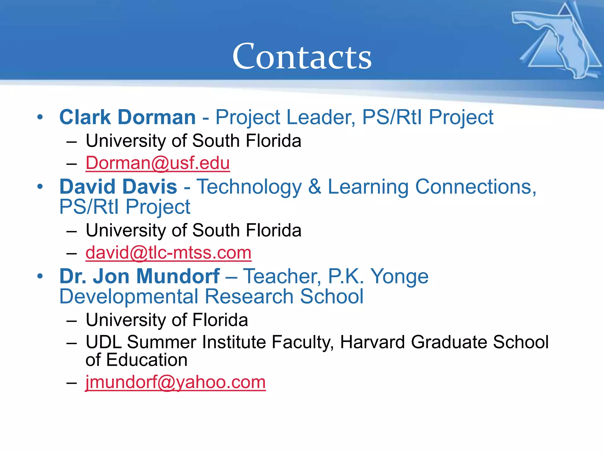 Contacts
• Clark Dorman - Project Leader, PS/RtI Project
– University of South Florida
– Dorman@usf.edu
• David Davis - Technology & Learning Connections,
PS/RtI Project
– University of South Florida
– david@tlc-mtss.com
• Dr. Jon Mundorf – Teacher, P.K. Yonge
Developmental Research School
– University of Florida
– UDL Summer Institute Faculty, Harvard Graduate School
of Education
– jmundorf@yahoo.com
 