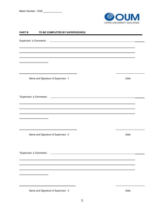 Matric Number : CGS ______________
PART B TO BE COMPLETED BY SUPERVISOR(S)
Supervisor ’s Comments : _______
___________________________________________
Name and Signature of Supervisor 1 Date
*Supervisor ’s Comments : _______
___________________________________________
Name and Signature of Supervisor 2 Date
*Supervisor ’s Comments : _______
__________________________________________
Name and Signature of Supervisor 3 Date
3
 