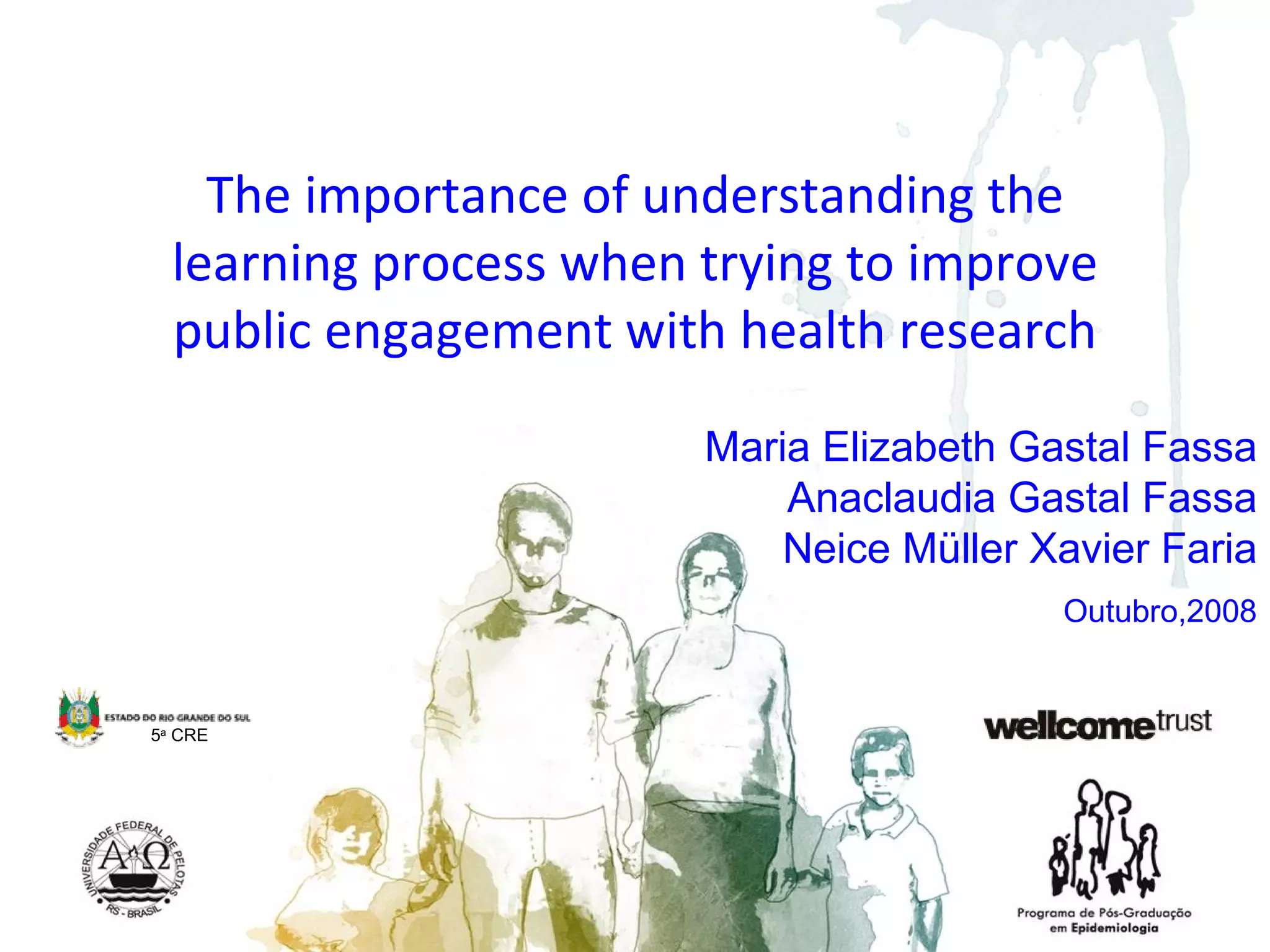 Maria Elizabeth Gastal Fassa Anaclaudia Gastal Fassa Neice Müller Xavier Faria The importance of understanding the learning process when trying to improve public engagement with health research 5 a  CRE Outubro,2008 
