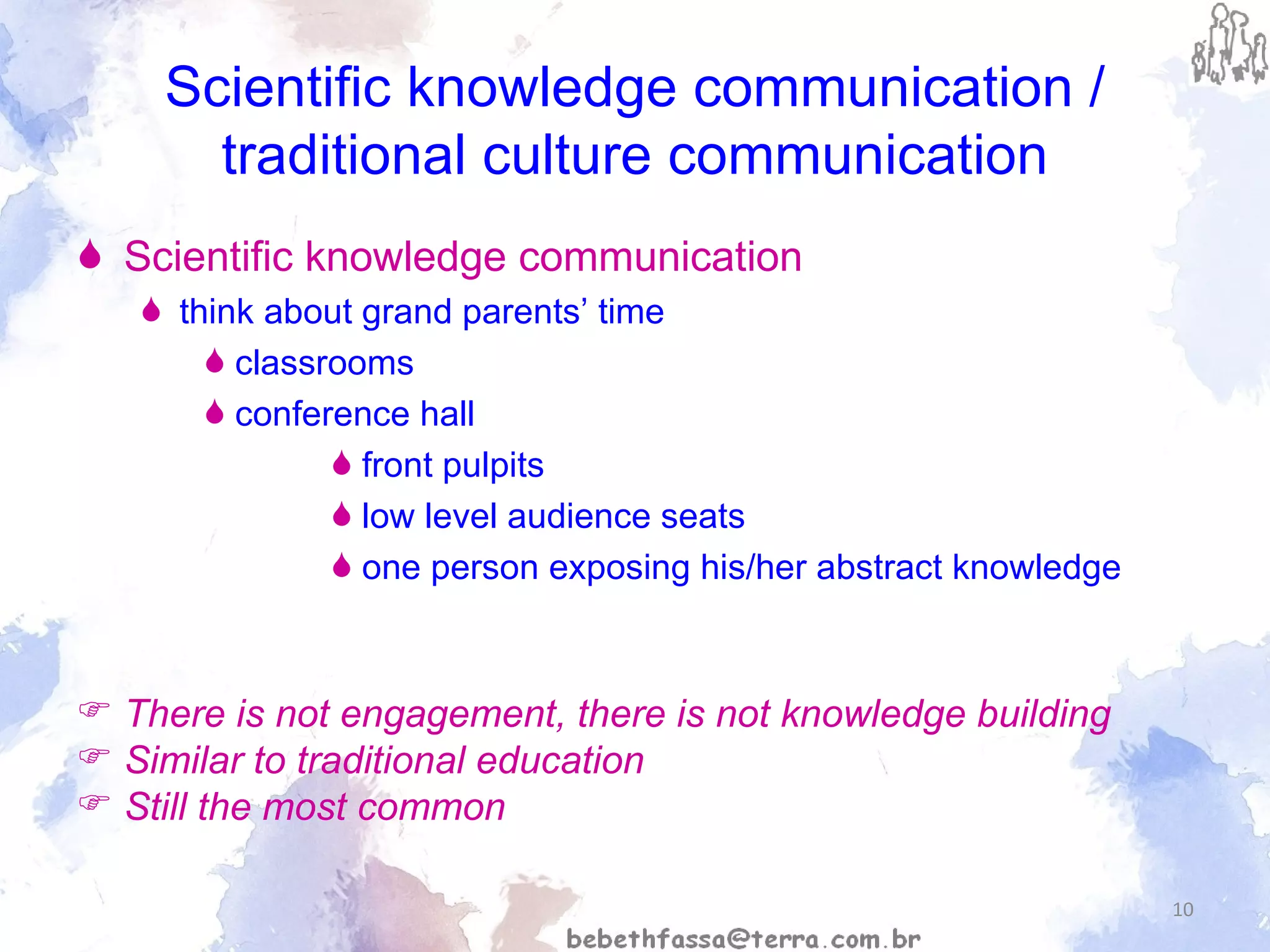 Scientific knowledge communication / traditional culture communication Scientific knowledge communication   think about grand parents’ time classrooms conference hall front pulpits low level audience seats one person exposing his/her abstract knowledge There is not engagement, there is not knowledge building Similar to traditional education Still the most common  