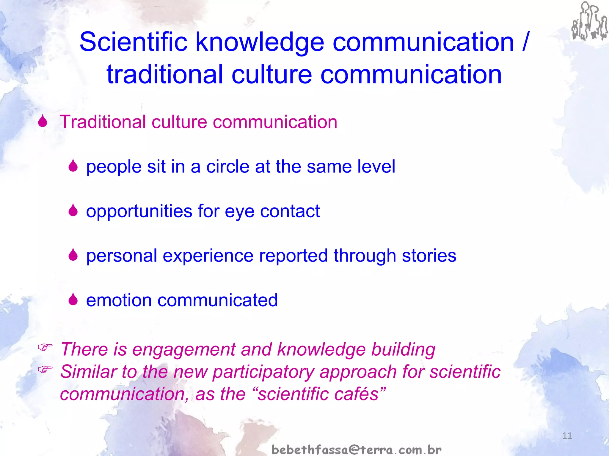 Scientific knowledge communication / traditional culture communication Traditional culture communication people sit in a circle at the same level opportunities for eye contact  personal experience reported through stories  emotion communicated  There is engagement and knowledge building Similar to the new participatory approach for scientific communication, as the “scientific cafés” 