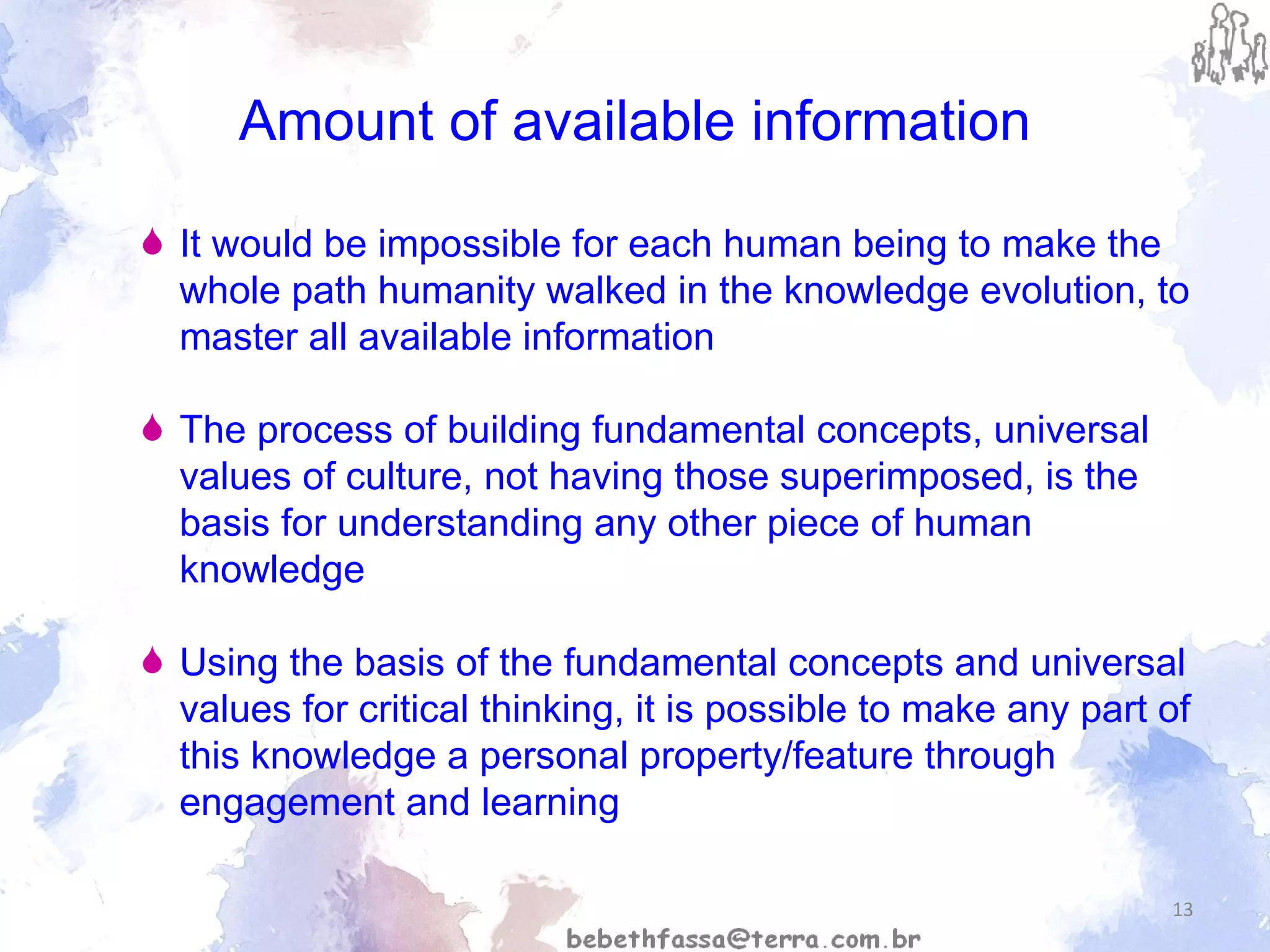 Amount of available information It would be impossible for each human being to make the whole path humanity walked in the knowledge evolution, to master all available information The process of building fundamental concepts, universal values of culture, not having those superimposed, is the basis for understanding any other piece of human knowledge Using the basis of the fundamental concepts and universal values for critical thinking, it is possible to make any part of this knowledge a personal property/feature through engagement and learning 