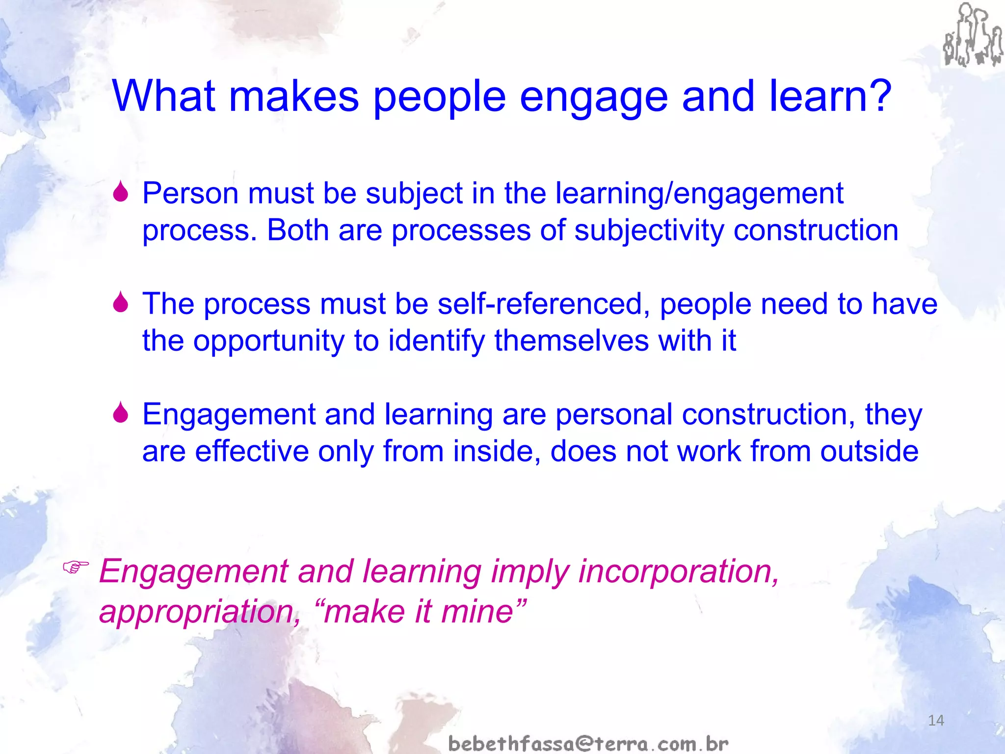 What makes people engage and learn? Person must be subject in the learning/engagement process. Both are processes of subjectivity construction The process must be self-referenced, people need to have the opportunity to identify themselves with it  Engagement and learning are personal construction, they are effective only from inside, does not work from outside Engagement and learning imply incorporation, appropriation, “make it mine” 