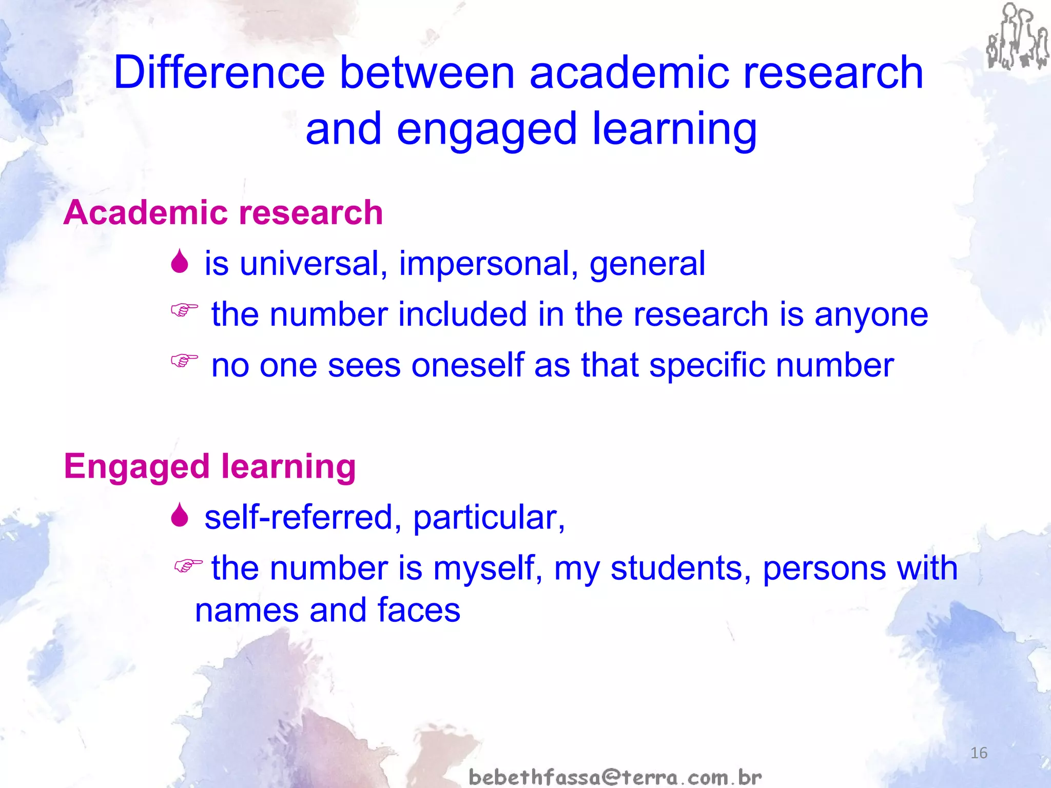 Difference between academic research   and engaged learning Academic research is universal, impersonal, general the number included in the research is anyone  no one sees oneself as that specific number Engaged learning self-referred, particular,    the number is myself, my students, persons with names and faces 