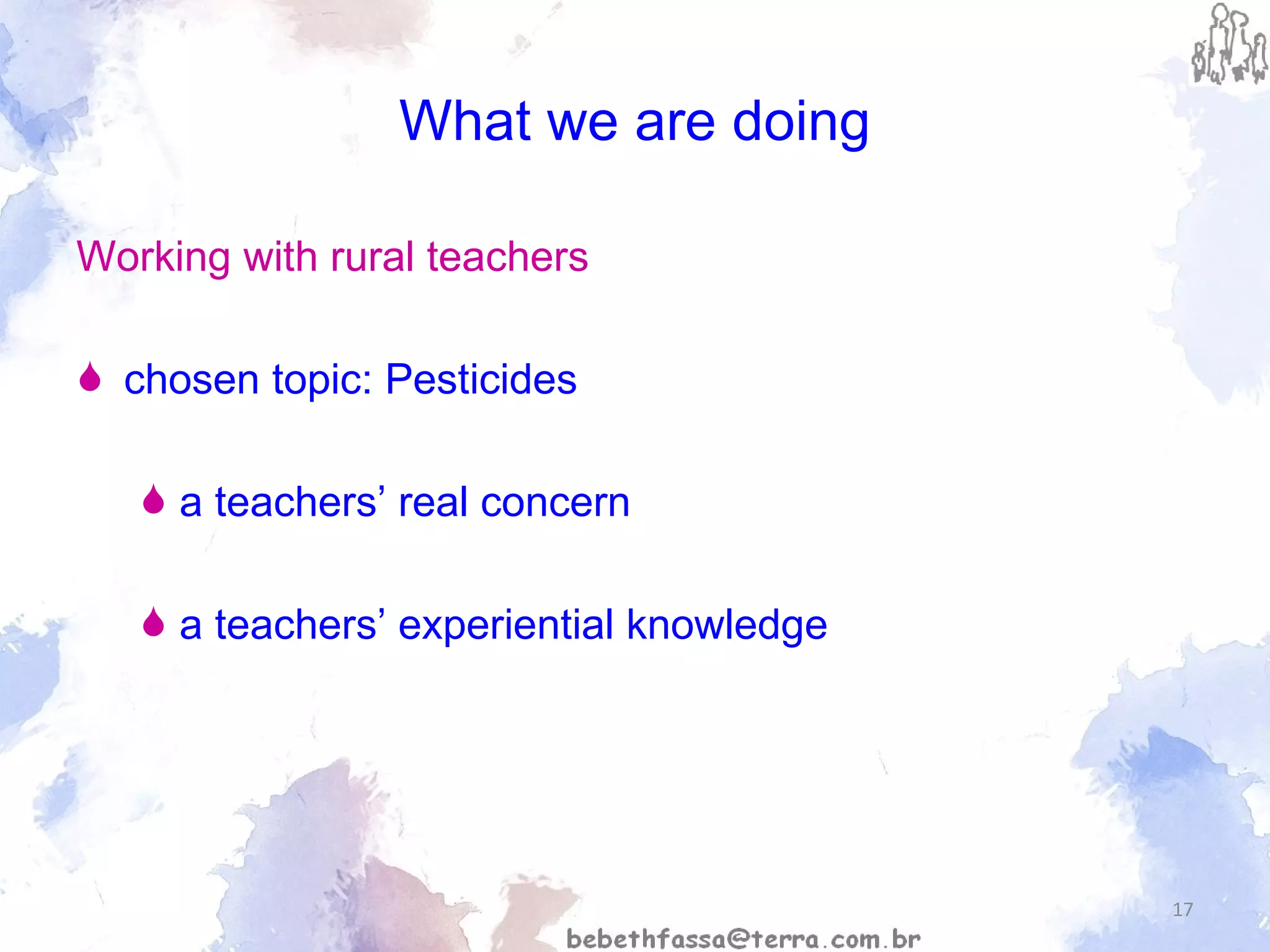 What we are doing Working with rural teachers chosen topic: Pesticides  a teachers’ real concern  a teachers’ experiential knowledge 