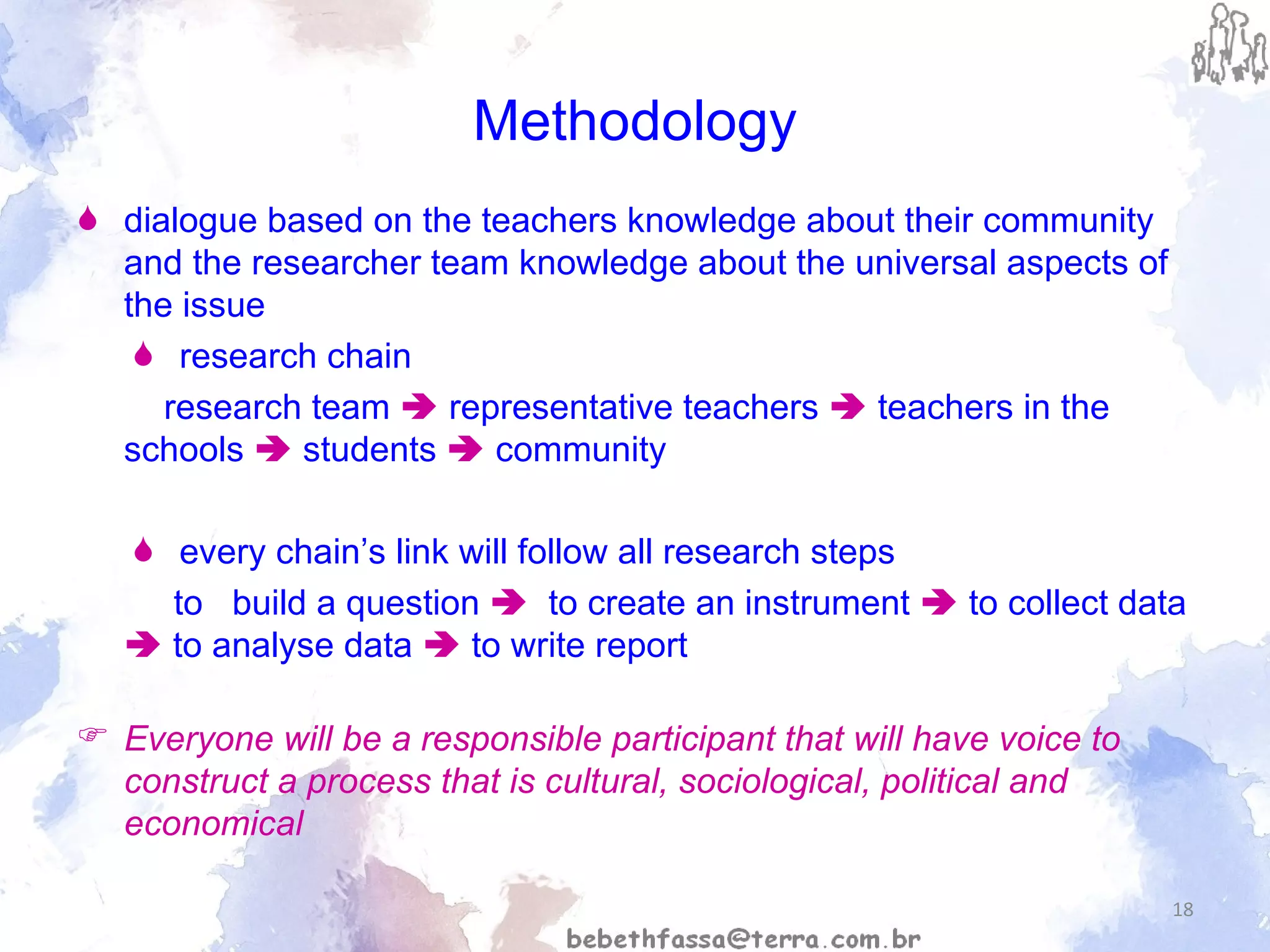 Methodology dialogue based on the teachers knowledge about their community and the researcher team knowledge about the universal aspects of the issue r esearch chain  research team    representative teachers     teachers in the schools    students     community every chain’s link will follow all research steps to  build a question     to create an instrument    to collect data    to analyse data    to write report Everyone will be a responsible participant that will have voice to construct a process that is cultural, sociological, political and economical 
