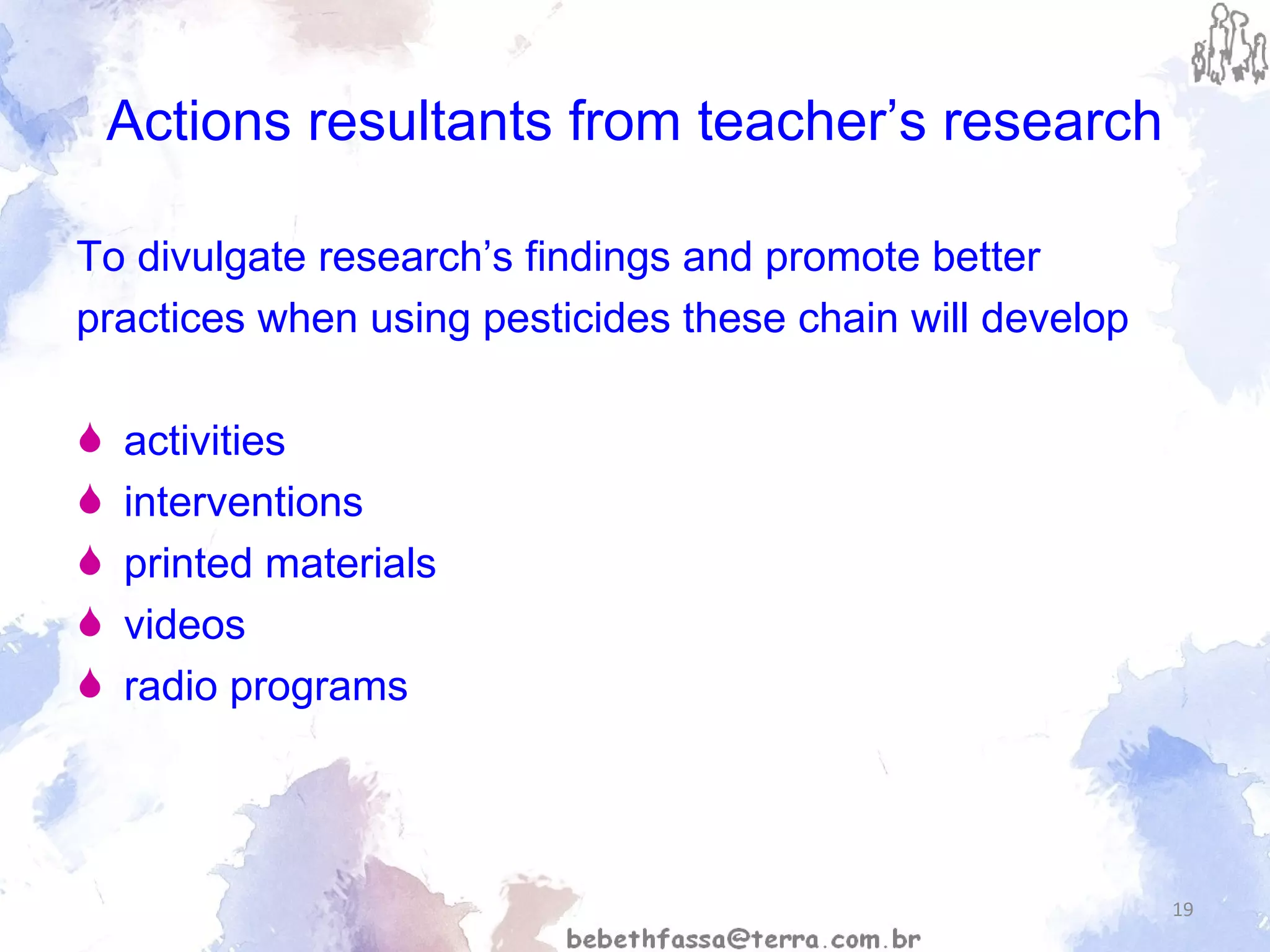 Actions resultants from teacher’s research To divulgate research’s findings and promote better practices when using pesticides these chain will develop activities interventions printed materials  videos radio programs 