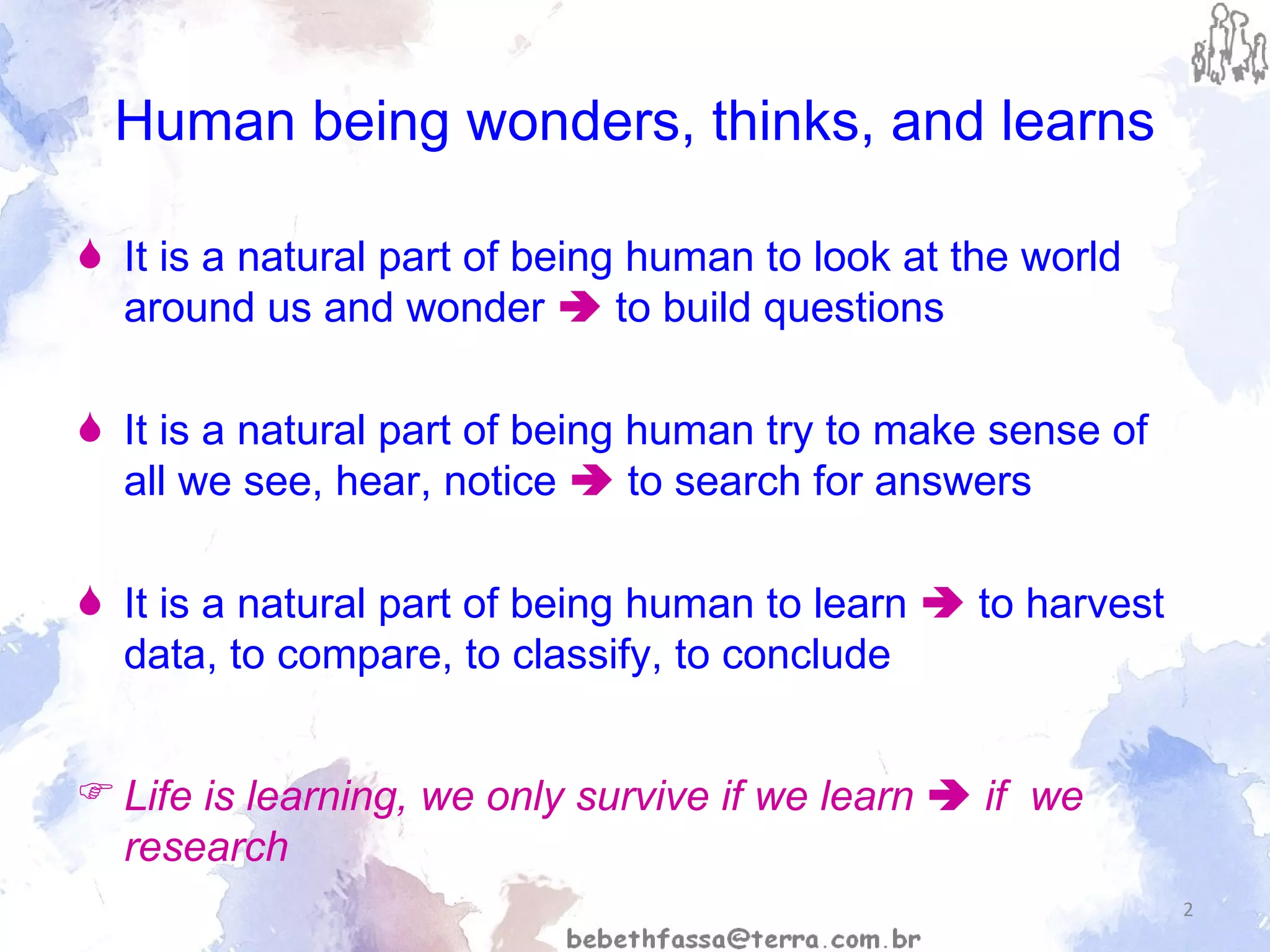 Human being wonders, thinks, and learns It is a natural part of being human to look at the world around us and wonder    to build questions It is a natural part of being human try to make sense of all we see, hear, notice    to search for answers It is a natural part of being human to learn    to harvest  data, to compare, to classify, to conclude Life is learning, we only survive if we learn    if  we research 