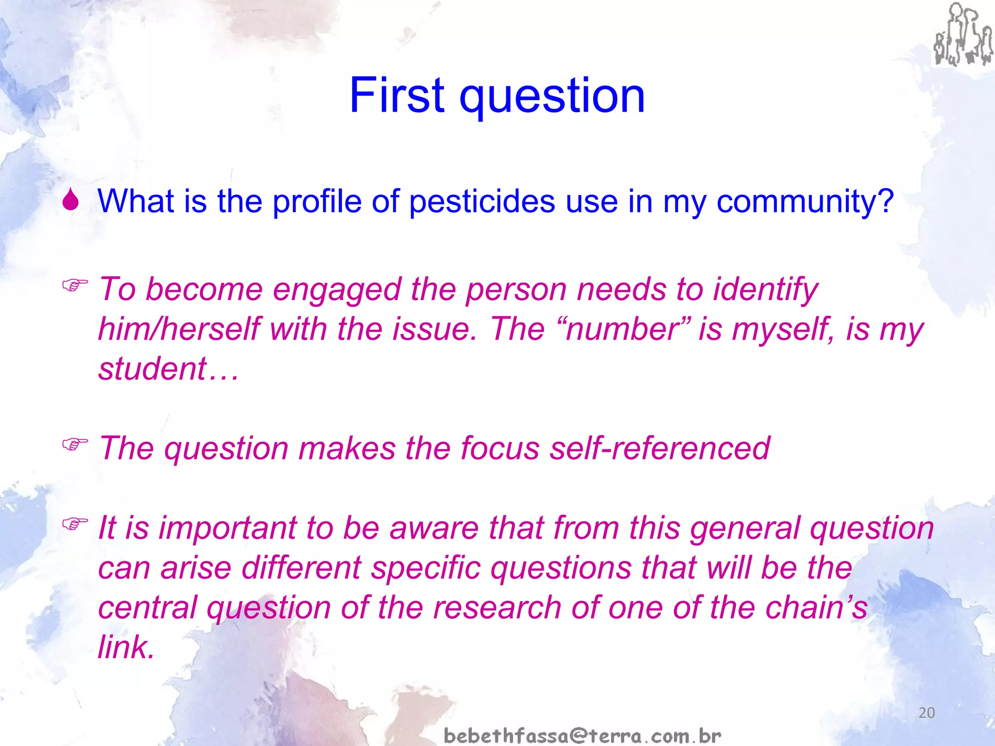 First question What is the profile of pesticides use in my community? To become engaged the person needs to identify him/herself with the issue. The “number” is myself, is my student… The question makes the focus self-referenced  It is important to be aware that from this general question can arise different specific questions that will be the central question of the research of one of the chain’s link. 