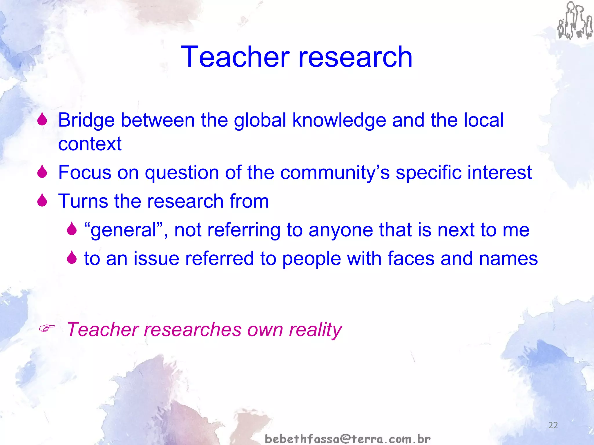 Teacher research Bridge between the global knowledge and the local context Focus on question of the community’s specific interest Turns the research from  “ general”, not referring to anyone that is next to me to an issue referred to people with faces and names    Teacher researches own reality 