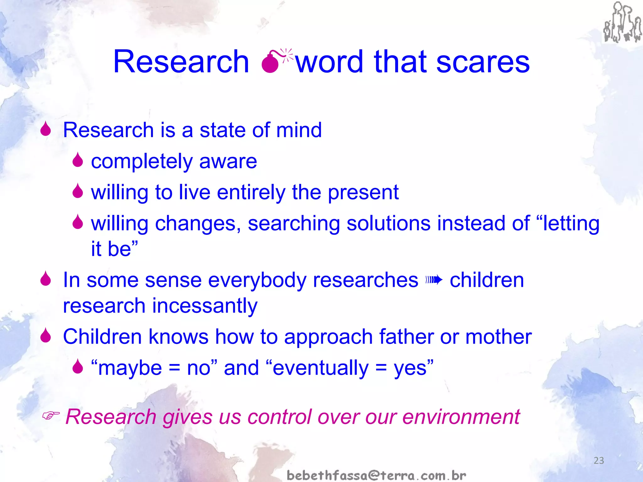 Research   word that scares Research is a state of mind  completely aware willing to live entirely the present willing changes, searching solutions instead of “letting it be” In some sense everybody researches  ➠  children research incessantly  Children knows how to approach father or mother “ maybe = no” and “eventually = yes”    Research gives us control over our environment 