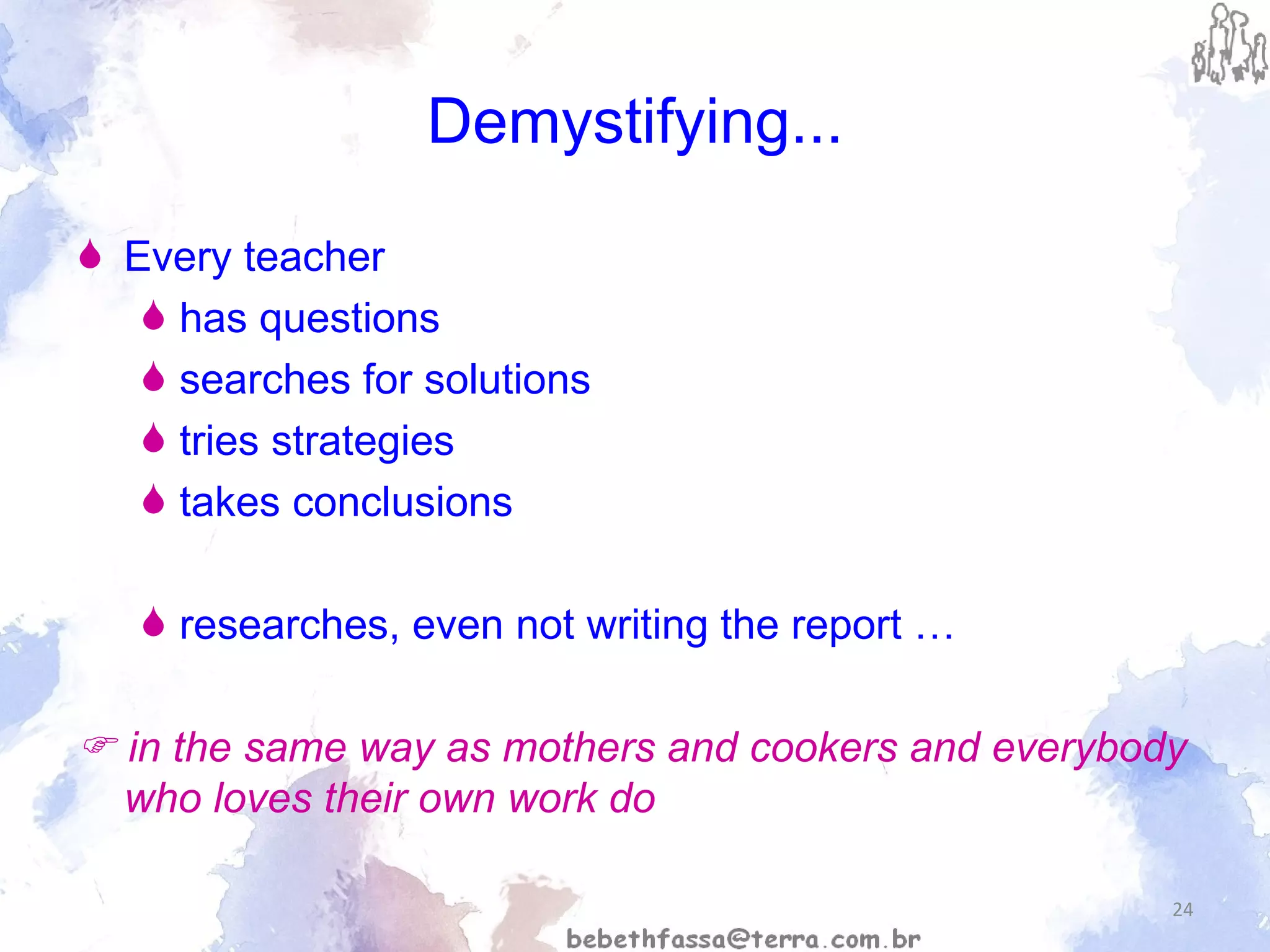 Demystifying... Every teacher  has questions searches for solutions  tries strategies  takes conclusions  researches, even not writing the report …    in the same way as mothers and cookers and everybody who loves their own work do 