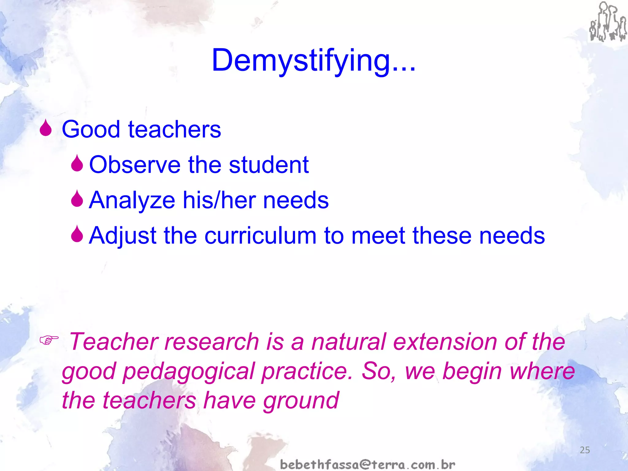 Demystifying... Good teachers Observe the student  Analyze his/her needs Adjust the curriculum to meet these needs     Teacher research is a natural extension of the good pedagogical practice. So, we begin where the teachers have ground 