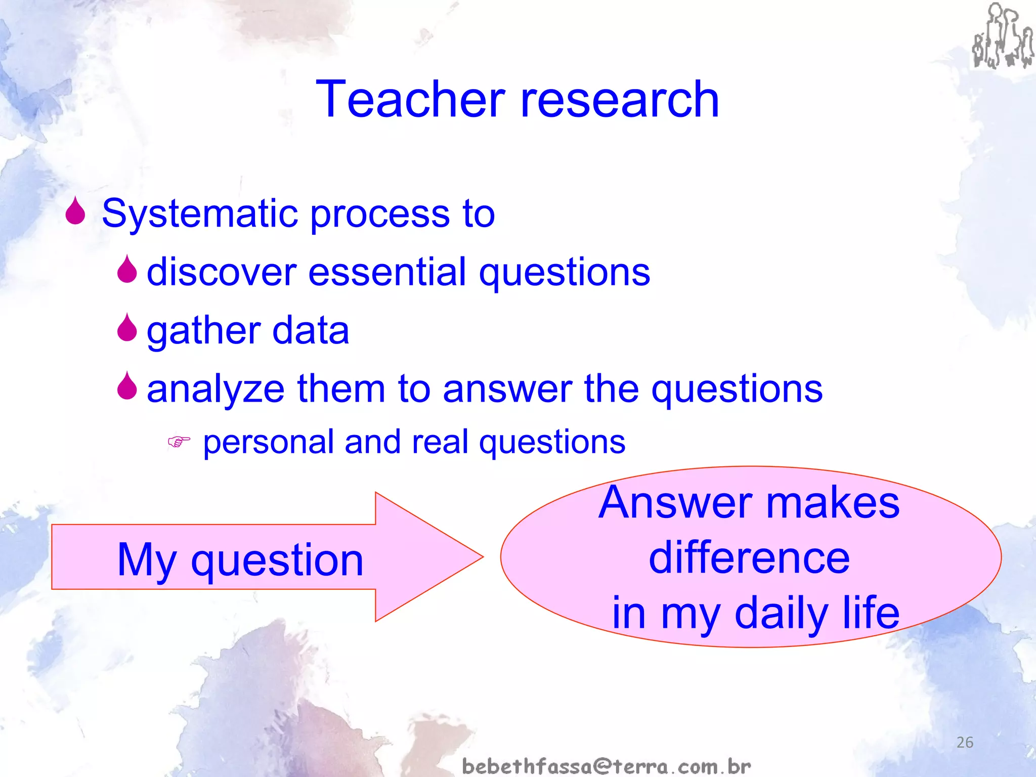 Teacher research Systematic process to discover essential questions gather data analyze them to answer the questions    personal and real questions My question Answer makes  difference  in my daily life 