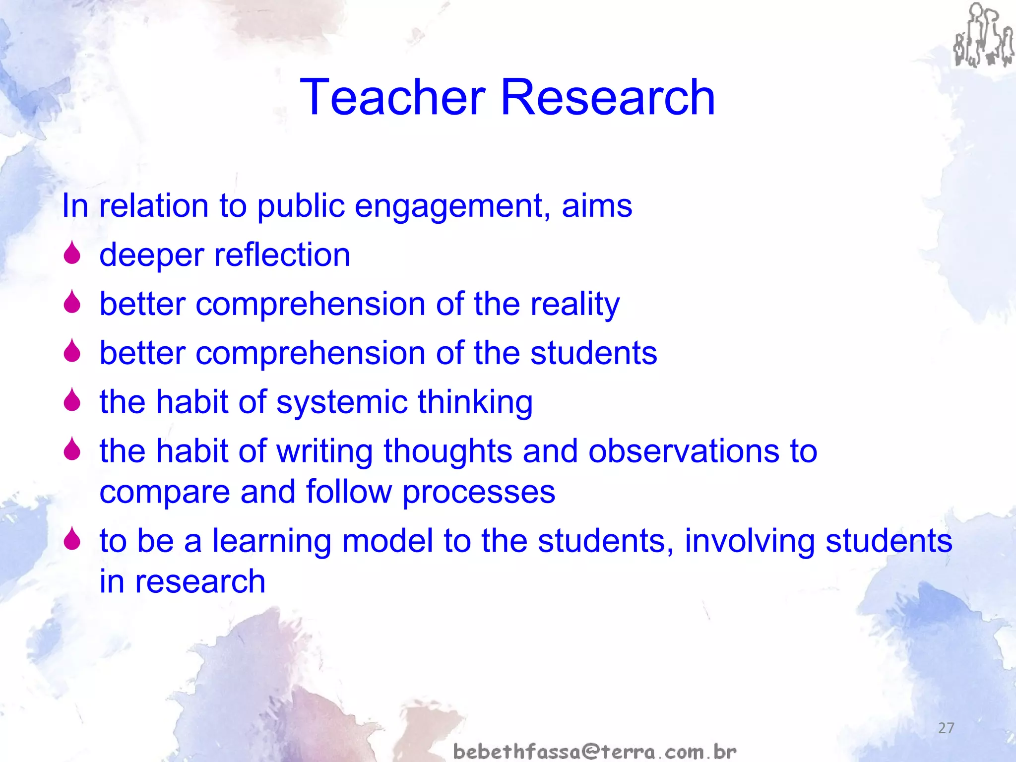 Teacher Research In relation to public engagement,  aims   deeper reflection  better comprehension of the reality better comprehension of the students the habit of systemic thinking the habit of writing thoughts and observations to compare and follow processes to be a learning model to the students, involving students in research 