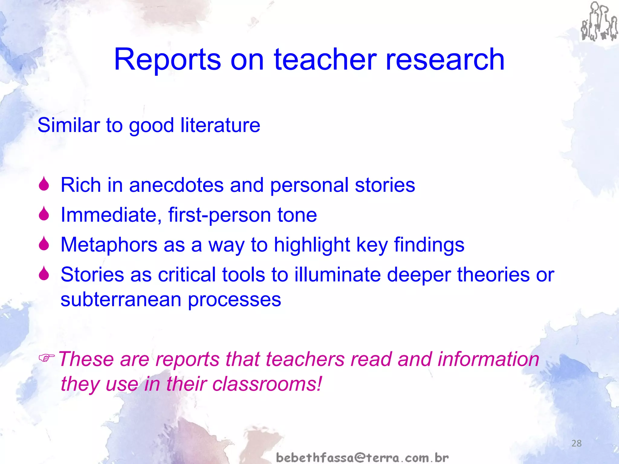 Reports on teacher research Similar to good literature Rich in anecdotes and personal stories Immediate, first-person tone Metaphors as a way to highlight key findings Stories as critical tools to illuminate deeper theories or subterranean processes  These are reports that teachers read and information they use in their classrooms! 