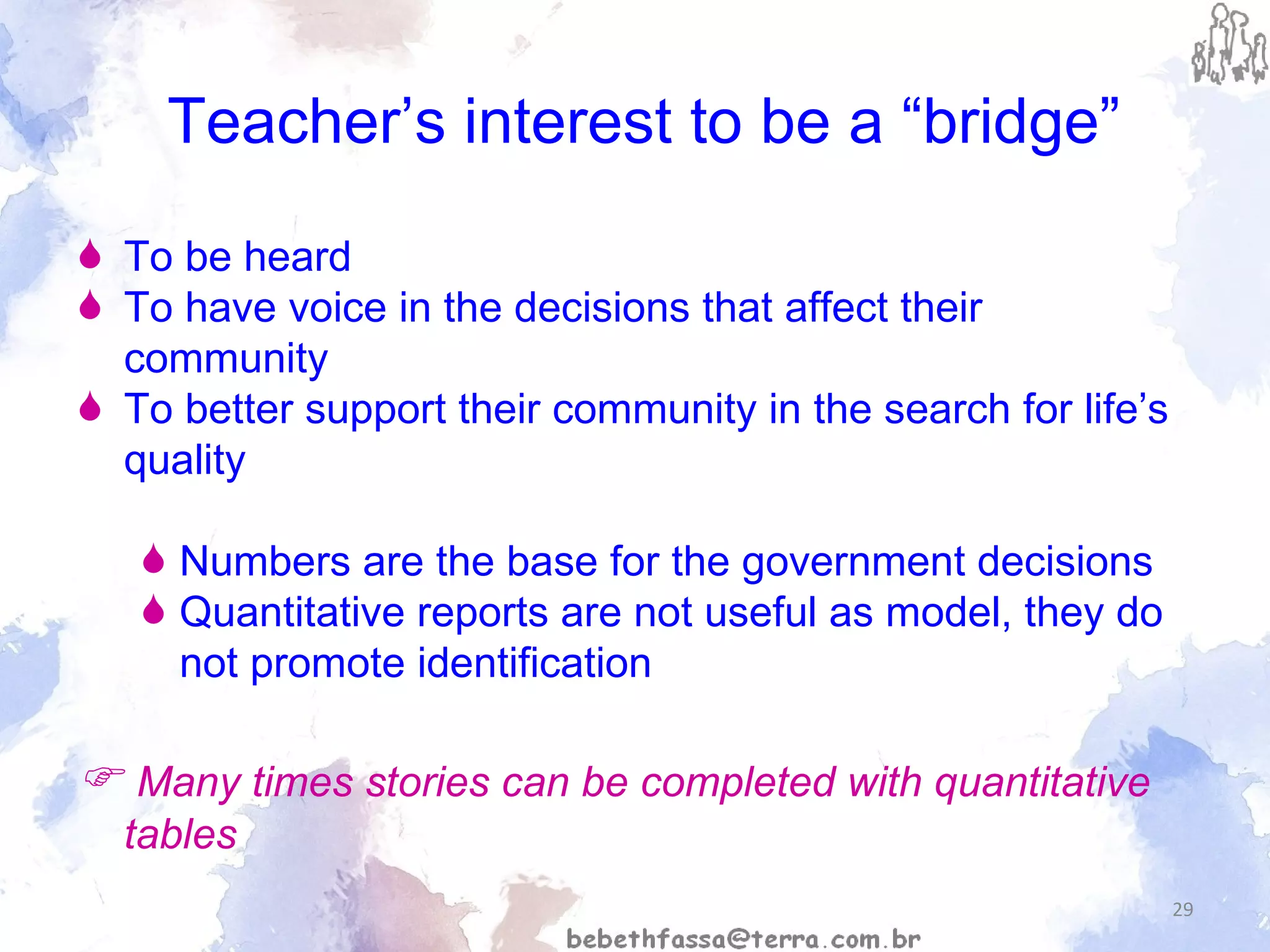 Teacher’s interest to be a “bridge” To be heard To have voice in the decisions that affect their community To better support their community in the search for life’s quality Numbers are the base for the government decisions Quantitative reports are not useful as model, they do not promote identification    Many times stories can be completed with quantitative tables 
