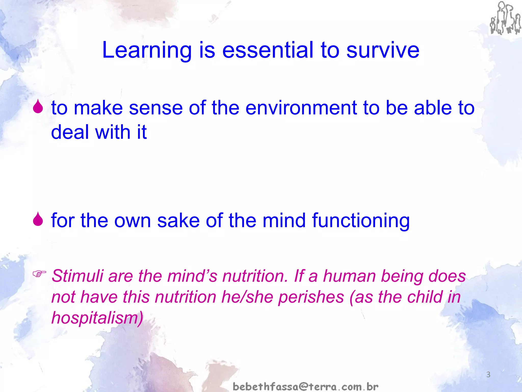Learning is essential to survive to make sense of the environment to be able to deal with it for the own sake of the mind functioning Stimuli are the mind’s nutrition. If a human being does not have this nutrition he/she perishes (as the child in hospitalism) 
