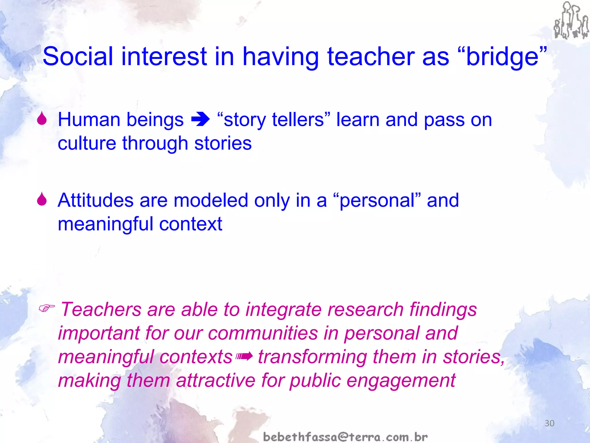 Social interest in having teacher as “bridge” Human beings    “story tellers” learn and pass on culture through stories Attitudes are modeled only in a “personal” and meaningful context    Teachers are able to integrate research findings important for our communities in personal and meaningful contexts ➠  transforming them in stories, making them attractive for public engagement   