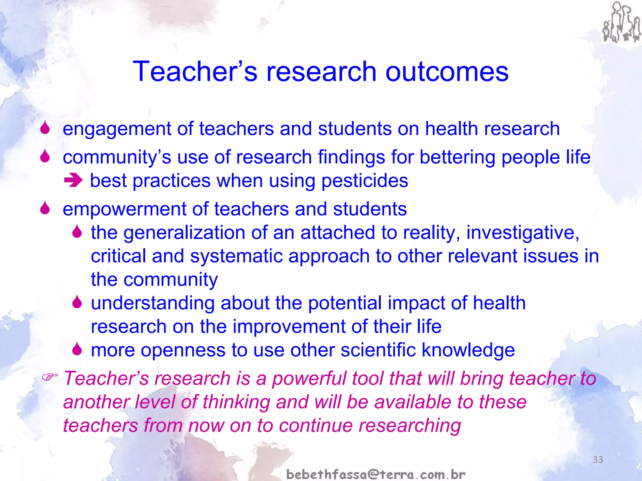 Teacher’s research outcomes engagement of teachers and students on health research community’s use of research findings for bettering people life     best practices when using pesticides empowerment of teachers and students the generalization of an attached to reality, investigative, critical and systematic approach to other relevant issues in the community understanding about the potential impact of health research on the improvement of their life  more openness to use other scientific knowledge    Teacher’s research is a powerful tool that will bring teacher to another level of thinking and will be available to these teachers from now on to continue researching 