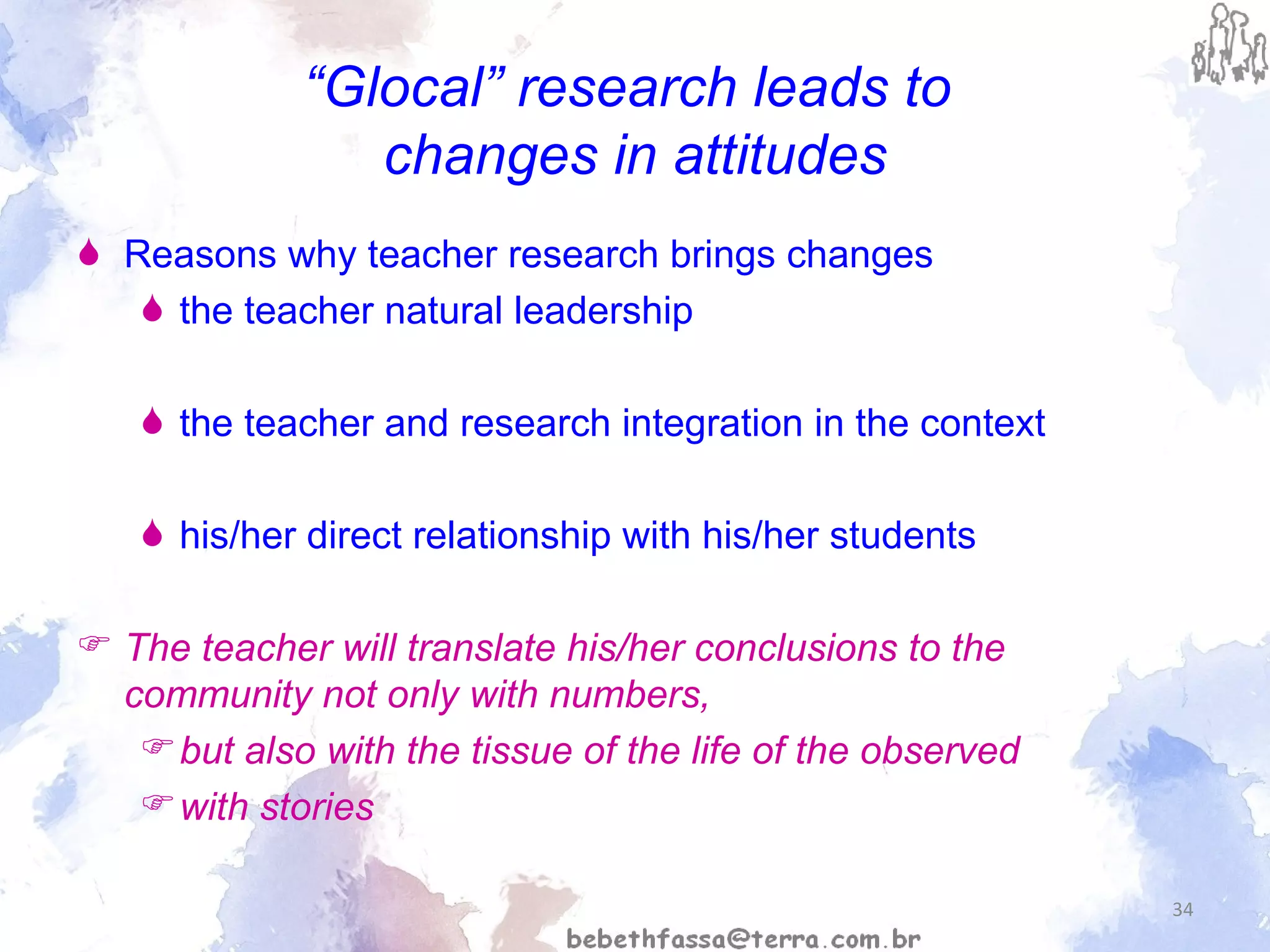 “ Glocal” research leads to  changes in attitudes Reasons why teacher research brings changes  the teacher natural leadership the teacher and research integration in the context his/her direct relationship with his/her students The teacher will translate his/her conclusions to the community not only with numbers,  but also with the tissue of the life of the observed  with stories 