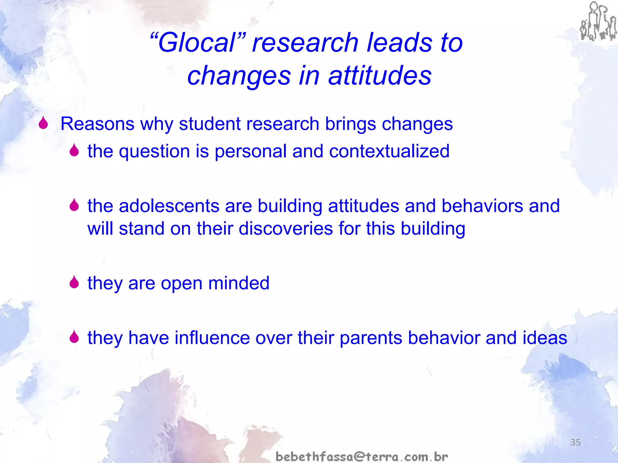“ Glocal” research leads to  changes in attitudes Reasons why student research brings changes  the question is personal and contextualized the adolescents are building attitudes and behaviors and will stand on their discoveries for this building they are open minded they have influence over their parents behavior and ideas 
