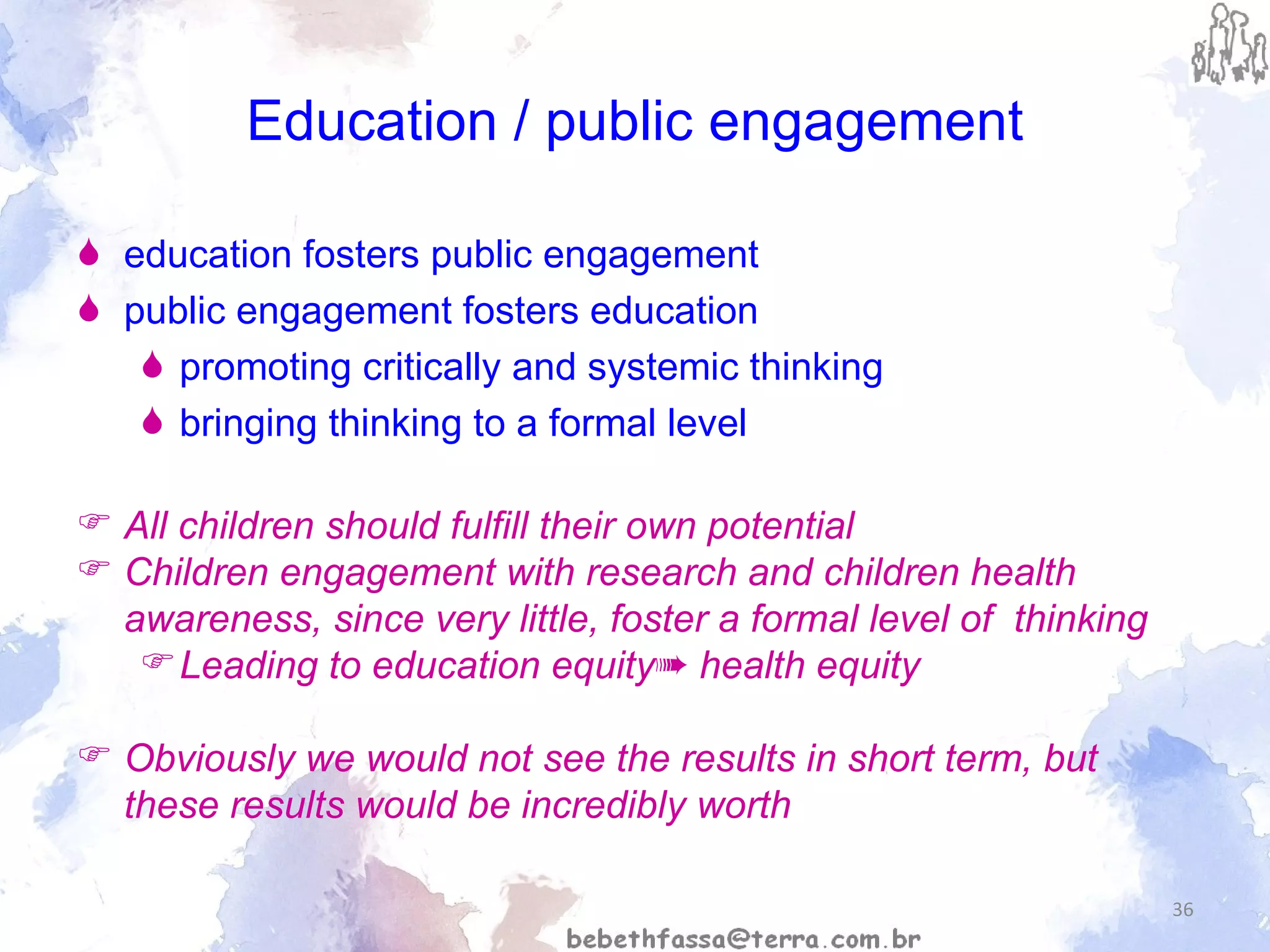 Education / public engagement education fosters public engagement public engagement fosters education promoting critically and systemic thinking bringing thinking to a formal level All children should fulfill their own potential  Children engagement with research and children health awareness, since very little, foster a formal level of  thinking  Leading to education equity ➠ health equity Obviously we would not see the results in short term, but these results would be incredibly worth 