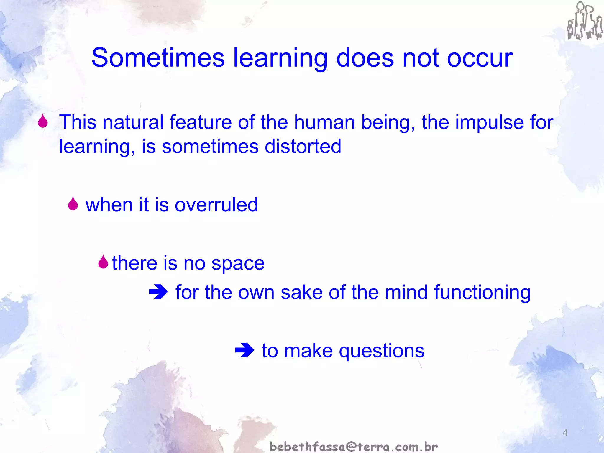 Sometimes learning does not occur This natural feature of the human being, the impulse for learning, is sometimes distorted when it is overruled  there is no space     for the own sake of the mind functioning     to make questions 
